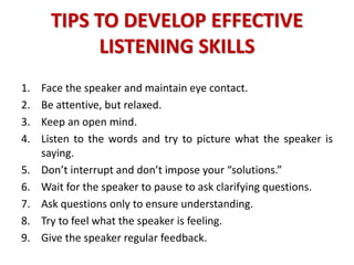 TIPS TO DEVELOP EFFECTIVE
LISTENING SKILLS
1. Face the speaker and maintain eye contact.
2. Be attentive, but relaxed.
3. Keep an open mind.
4. Listen to the words and try to picture what the speaker is
saying.
5. Don’t interrupt and don’t impose your “solutions.”
6. Wait for the speaker to pause to ask clarifying questions.
7. Ask questions only to ensure understanding.
8. Try to feel what the speaker is feeling.
9. Give the speaker regular feedback.
 