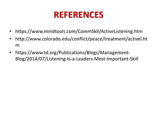 REFERENCES
• https://www.mindtools.com/CommSkll/ActiveListening.htm
• http://www.colorado.edu/conflict/peace/treatment/activel.ht
m
• https://www.td.org/Publications/Blogs/Management-
Blog/2014/07/Listening-Is-a-Leaders-Most-Important-Skill
 