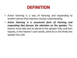 DEFINITION
• Active listening is a way of listening and responding to
another person that improves mutual understanding.
• Active listening is a structured form of listening and
responding that focuses the attention on the speaker. The
listener must take care to attend to the speaker fully, and then
repeats, in the listener’s own words, what he or she thinks the
speaker has said.
 