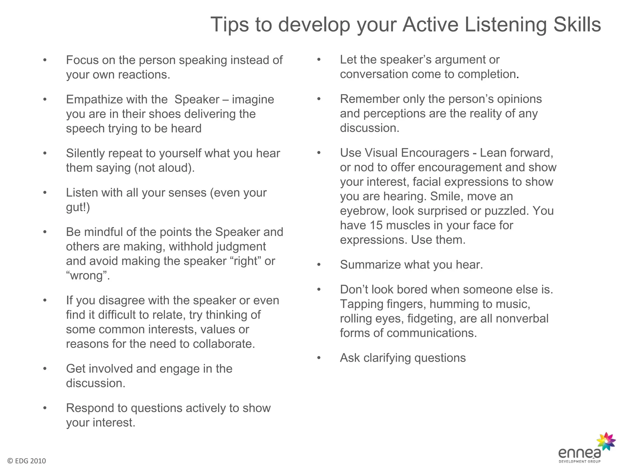 Tips to develop your Active Listening Skills
         •   Focus on the person speaking instead of        •   Let the speaker’s argument or
             your own reactions.                                conversation come to completion.

         •   Empathize with the Speaker – imagine           •   Remember only the person’s opinions
             you are in their shoes delivering the              and perceptions are the reality of any
             speech trying to be heard                          discussion.

         •   Silently repeat to yourself what you hear      •   Use Visual Encouragers - Lean forward,
             them saying (not aloud).                           or nod to offer encouragement and show
                                                                your interest, facial expressions to show
         •   Listen with all your senses (even your             you are hearing. Smile, move an
             gut!)                                              eyebrow, look surprised or puzzled. You
                                                                have 15 muscles in your face for
         •   Be mindful of the points the Speaker and
                                                                expressions. Use them.
             others are making, withhold judgment
             and avoid making the speaker “right” or        •   Summarize what you hear.
             “wrong”.
                                                            •   Don’t look bored when someone else is.
         •   If you disagree with the speaker or even           Tapping fingers, humming to music,
             find it difficult to relate, try thinking of       rolling eyes, fidgeting, are all nonverbal
             some common interests, values or                   forms of communications.
             reasons for the need to collaborate.
                                                            •   Ask clarifying questions
         •   Get involved and engage in the
             discussion.

         •   Respond to questions actively to show
             your interest.


© EDG 2010
 