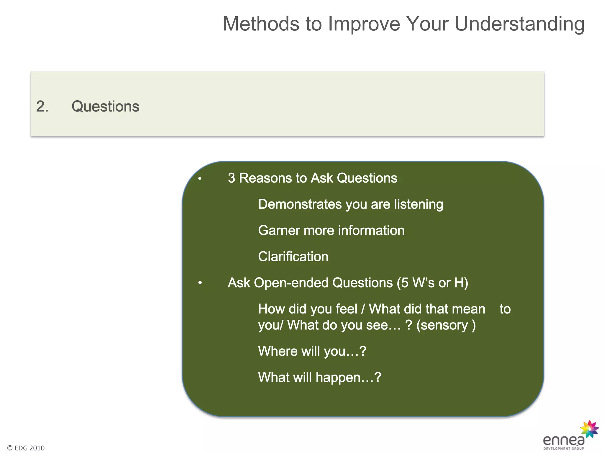 Methods to Improve Your Understanding



       2.    Questions



                         •   3 Reasons to Ask Questions
                                 Demonstrates you are listening
                                 Garner more information
                                 Clarification
                         •   Ask Open-ended Questions (5 W’s or H)
                                 How did you feel / What did that mean   to
                                 you/ What do you see… ? (sensory )
                                 Where will you…?
                                 What will happen…?




© EDG 2010
 