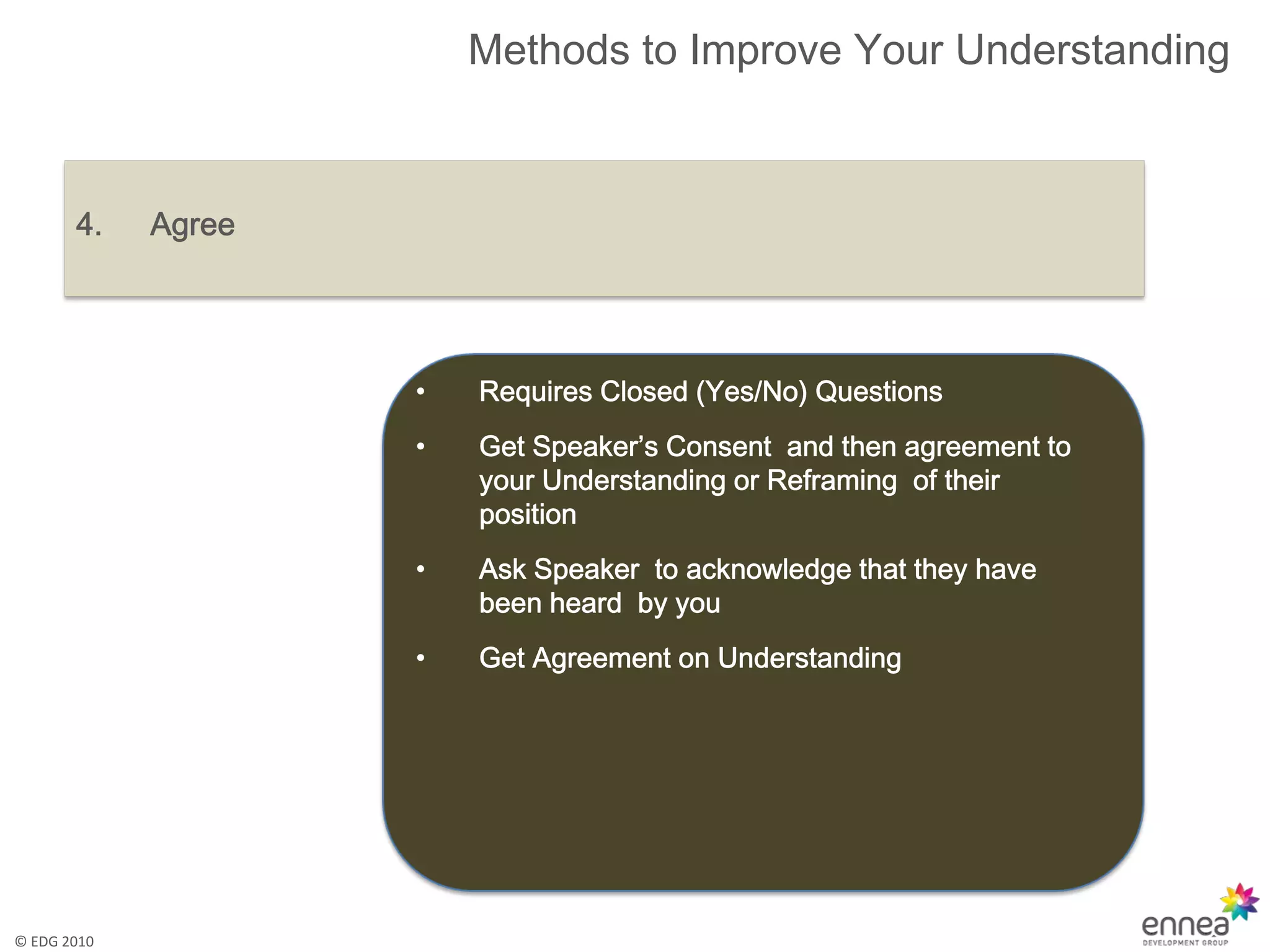 Methods to Improve Your Understanding



       4.    Agree




                     •   Requires Closed (Yes/No) Questions
                     •   Get Speaker’s Consent and then agreement to
                         your Understanding or Reframing of their
                         position
                     •   Ask Speaker to acknowledge that they have
                         been heard by you
                     •   Get Agreement on Understanding




© EDG 2010
 
