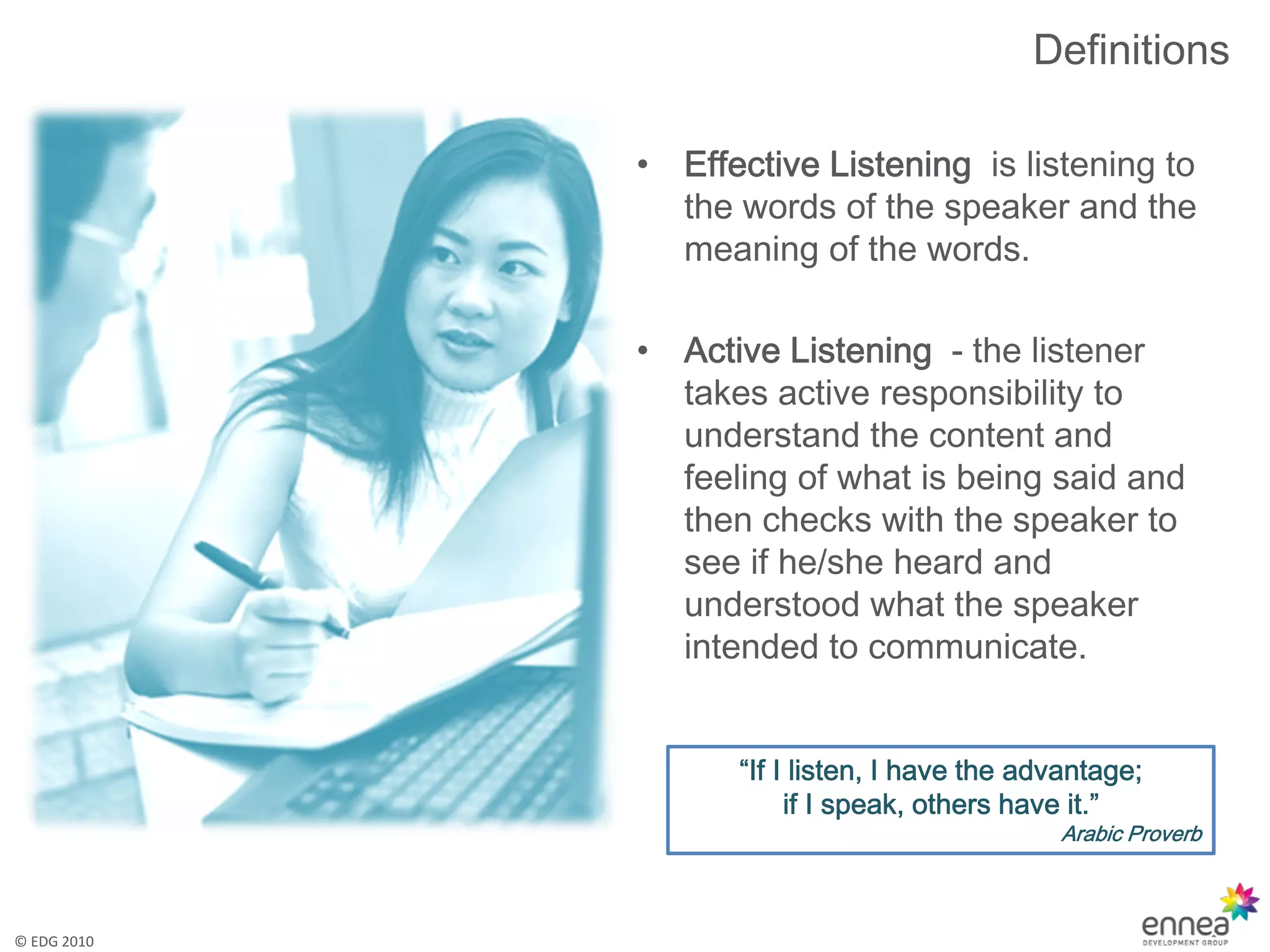 Definitions

             •   Effective Listening is listening to
                 the words of the speaker and the
                 meaning of the words.

             •   Active Listening - the listener
                 takes active responsibility to
                 understand the content and
                 feeling of what is being said and
                 then checks with the speaker to
                 see if he/she heard and
                 understood what the speaker
                 intended to communicate.


                    “If I listen, I have the advantage;
                         if I speak, others have it.”
                                               Arabic Proverb



© EDG 2010
 