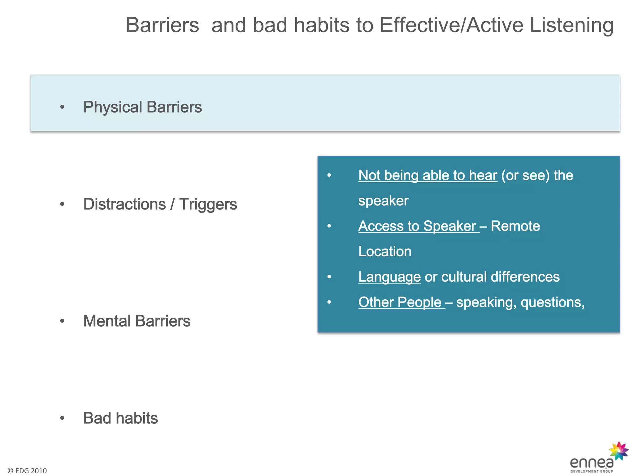 Barriers and bad habits to Effective/Active Listening


             •   Physical Barriers



                                            •   Not being able to hear (or see) the

             •   Distractions / Triggers        speaker
                                            •   Access to Speaker – Remote
                                                Location
                                            •   Language or cultural differences
                                            •   Other People – speaking, questions,
             •   Mental Barriers




             •   Bad habits


© EDG 2010
 