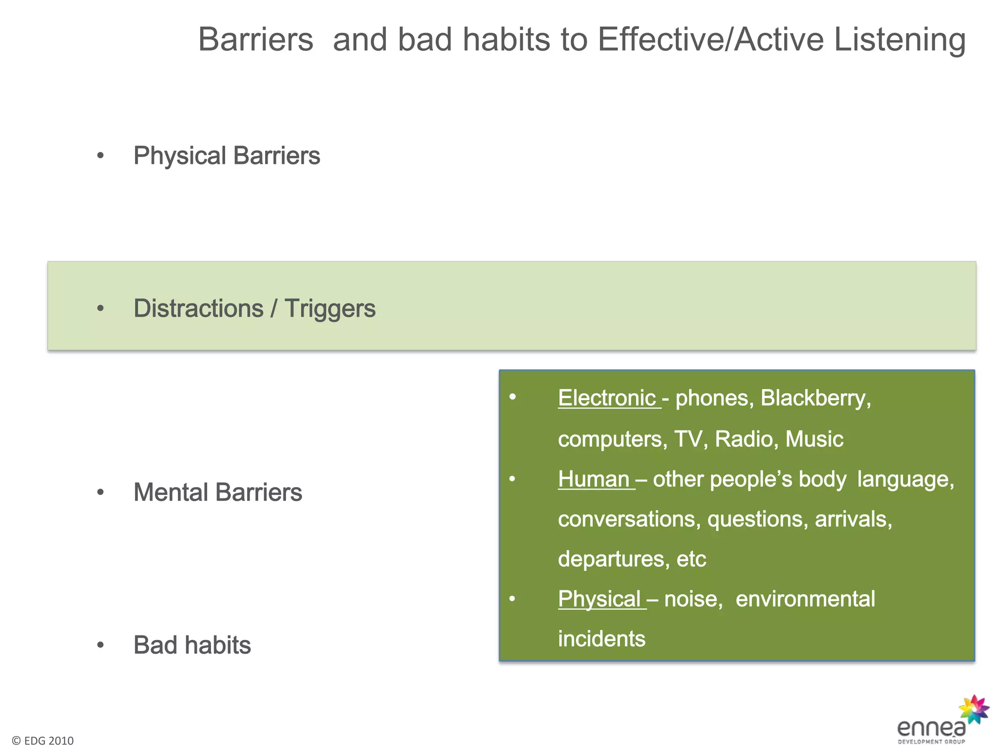 Barriers and bad habits to Effective/Active Listening


             •   Physical Barriers




             •   Distractions / Triggers


                                            •   Electronic - phones, Blackberry,
                                                computers, TV, Radio, Music
                                            •   Human – other people’s body language,
             •   Mental Barriers
                                                conversations, questions, arrivals,
                                                departures, etc
                                            •   Physical – noise, environmental

             •   Bad habits                     incidents



© EDG 2010
 