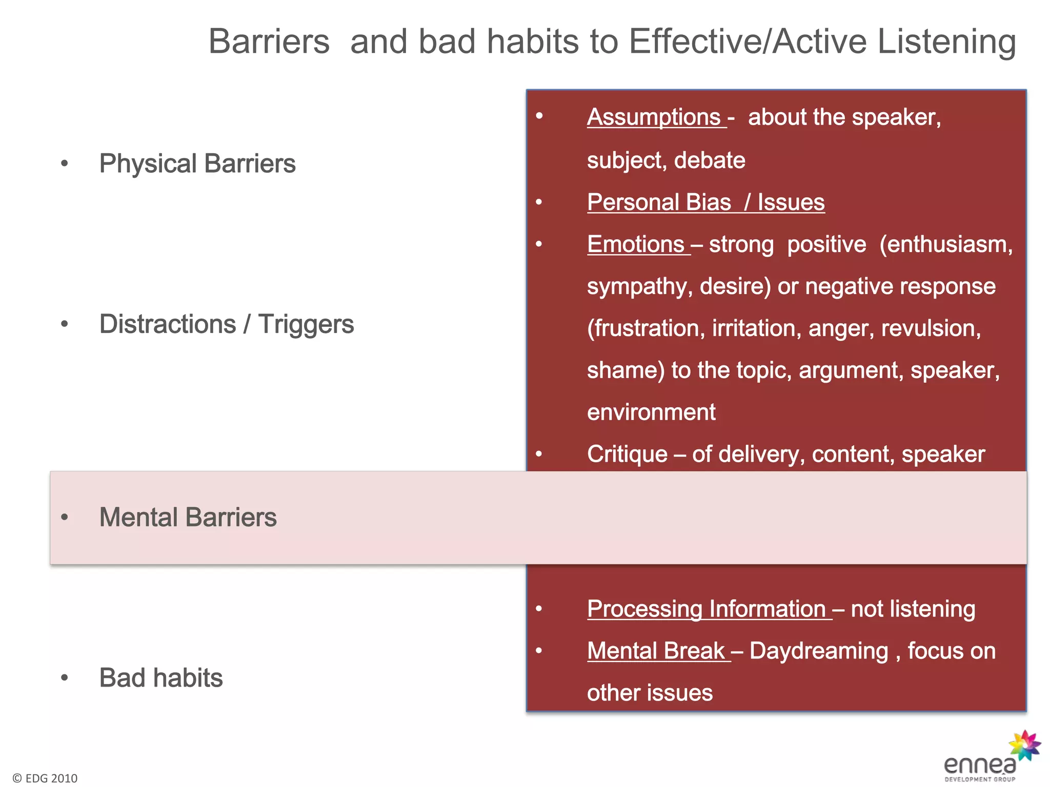 Barriers and bad habits to Effective/Active Listening

                                           •   Assumptions - about the speaker,

       •     Physical Barriers                 subject, debate
                                           •   Personal Bias / Issues
                                           •   Emotions – strong positive (enthusiasm,
                                               sympathy, desire) or negative response
       •     Distractions / Triggers           (frustration, irritation, anger, revulsion,
                                               shame) to the topic, argument, speaker,
                                               environment
                                           •   Critique – of delivery, content, speaker

       •     Mental Barriers


                                           •   Processing Information – not listening
                                           •   Mental Break – Daydreaming , focus on
       •     Bad habits
                                               other issues


© EDG 2010
 
