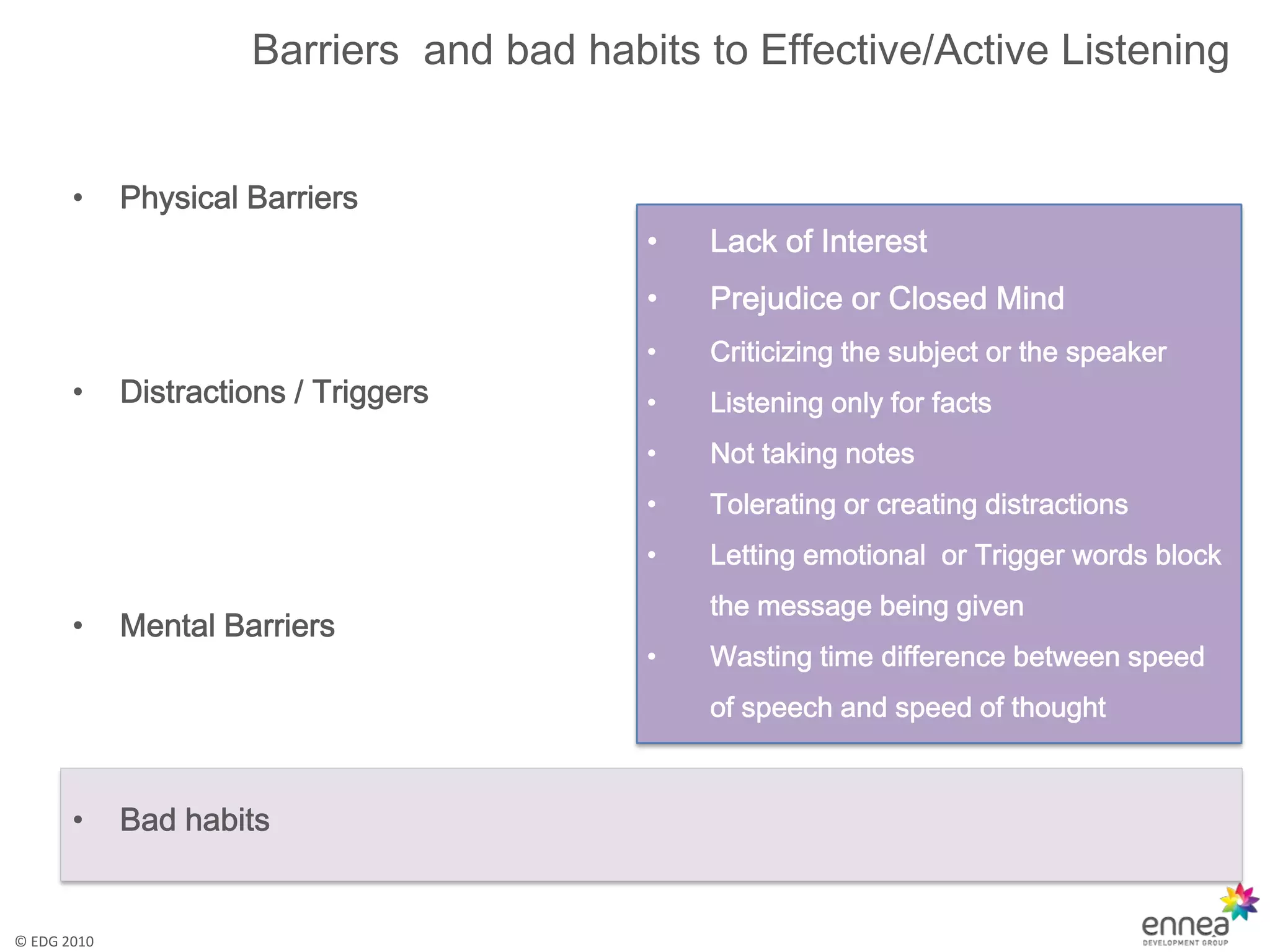 Barriers and bad habits to Effective/Active Listening


       •     Physical Barriers
                                           •   Lack of Interest
                                           •   Prejudice or Closed Mind
                                           •   Criticizing the subject or the speaker
       •     Distractions / Triggers       •   Listening only for facts
                                           •   Not taking notes
                                           •   Tolerating or creating distractions
                                           •   Letting emotional or Trigger words block
                                               the message being given
       •     Mental Barriers
                                           •   Wasting time difference between speed
                                               of speech and speed of thought



       •     Bad habits


© EDG 2010
 