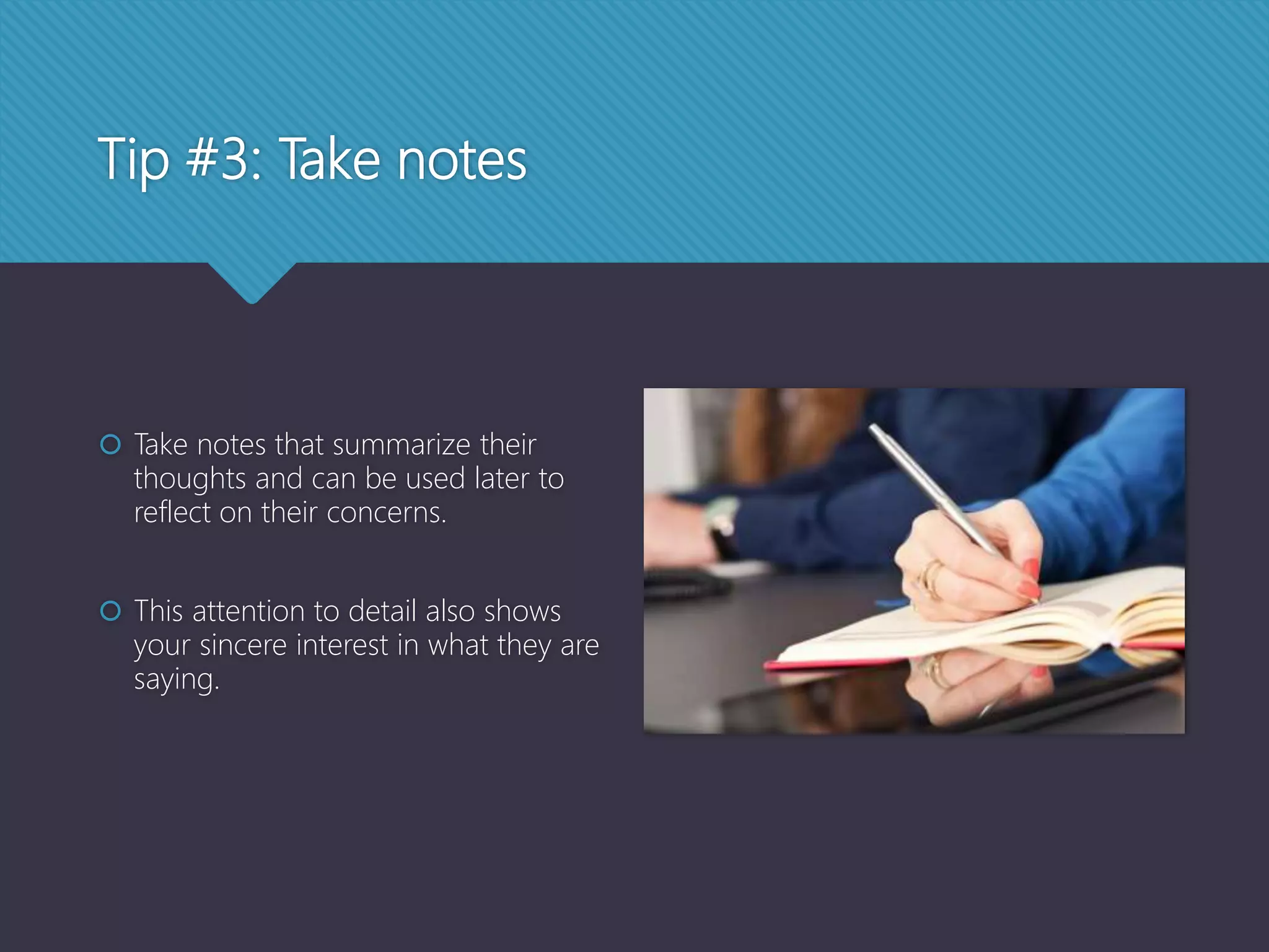 Tip #3: Take notes
 Take notes that summarize their
thoughts and can be used later to
reflect on their concerns.
 This attention to detail also shows
your sincere interest in what they are
saying.
 