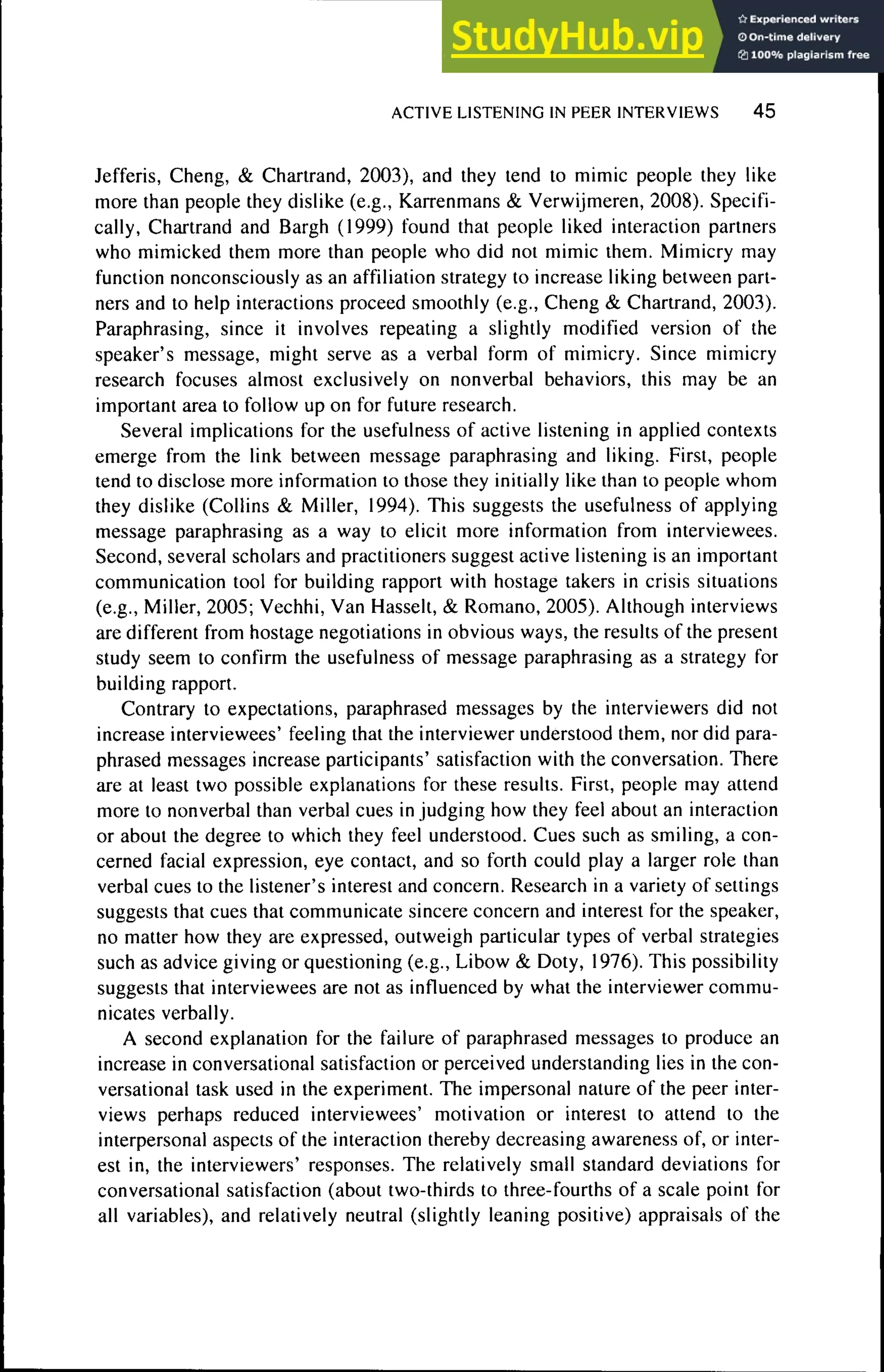 ACTIVE LISTENING IN PEER INTERVIEWS 4 5
Jefferis, Cheng, & Chartrand, 2003), and they tend to mimic people they like
more than people they dislike (e.g., Karrenmans & Verwijmeren, 2008). Specifi-
cally, Chartrand and Bargh (1999) found that people liked interaction partners
who mimicked them more than people who did not mimic them. Mimicry may
function nonconsciously as an affiliation strategy to increase liking between part-
ners and to help interactions proceed smoothly (e.g., Cheng & Chartrand, 2003).
Paraphrasing, since it involves repeating a slightly modified version of the
speaker's message, might serve as a verbal form of mimicry. Since mimicry
research focuses almost exclusively on nonverbal behaviors, this may be an
important area to follow up on for future research.
Several implications for the usefulness of active listening in applied contexts
emerge from the link between message paraphrasing and liking. First, people
tend to disclose more information to those they initially like than to people whom
they dislike (Collins & Miller, 1994), This suggests the usefulness of applying
message paraphrasing as a way to elicit more information from interviewees.
Second, several scholars and practitioners suggest active listening is an important
communication tool for building rapport with hostage takers in crisis situations
(e.g.. Miller, 2005; Vechhi, Van Hasselt, & Romano, 2005). Although interviews
are different from hostage negotiations in obvious ways, the results of the present
study seem to confirm the usefulness of message paraphrasing as a strategy for
building rapport.
Contrary to expectations, paraphrased messages by the interviewers did not
increase interviewees' feeling that the interviewer understood them, nor did para-
phrased messages increase participants' satisfaction with the conversation. There
are at least two possible explanations for these results. First, people may attend
more to nonverbal than verbal cues in judging how they feel about an interaction
or about the degree to which they feel understood. Cues such as smiling, a con-
cerned facial expression, eye contact, and so forth could play a larger role than
verbal cues to the listener's interest and concern. Research in a variety of settings
suggests that cues that communicate sincere concern and interest for the speaker,
no matter how they are expressed, outweigh particular types of verbal strategies
such as advice giving or questioning (e.g., Libow & Doty, 1976). This possibility
suggests that interviewees are not as infiuenced by what the interviewer commu-
nicates verbally.
A second explanation for the failure of paraphrased messages to produce an
increase in conversational satisfaction or perceived understanding lies in the con-
versational task used in the experiment. The impersonal nature of the peer inter-
views perhaps reduced interviewees' motivation or interest to attend to the
interpersonal aspects of the interaction thereby decreasing awareness of, or inter-
est in, the interviewers' responses. The relatively small standard deviations for
conversational satisfaction (about two-thirds to three-fourths of a scale point for
all variables), and relatively neutral (slightly leaning positive) appraisals of the
 