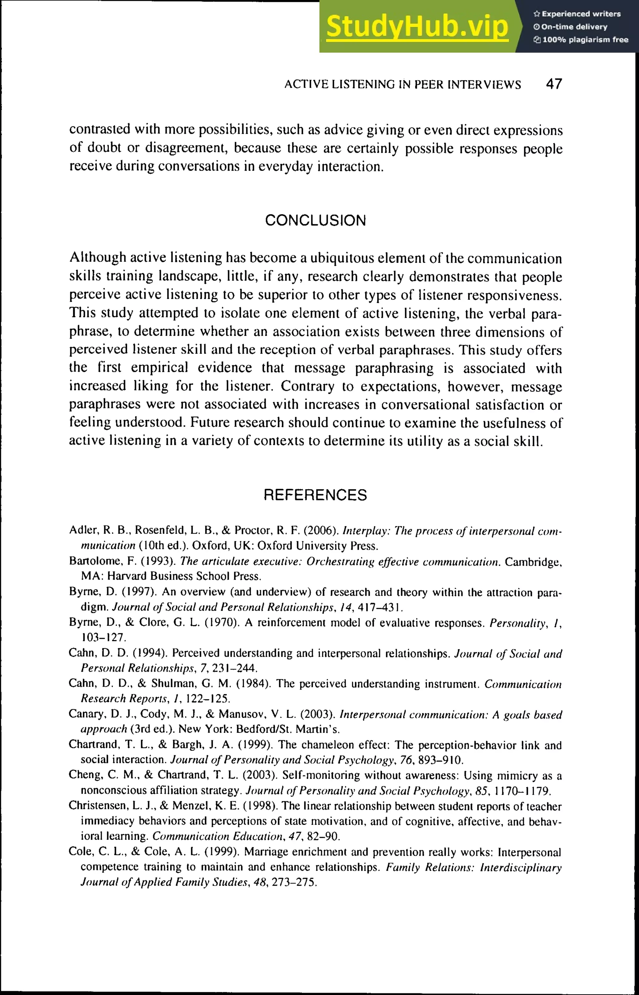 ACTIVE LISTENING IN PEER INTERVIEWS 4 7
contrasted with more possibilities, such as advice giving or even direct expressions
of doubt or disagreement, because these are certainly possible responses people
receive during conversations in everyday interaction.
CONCLUSION
Although active listening has become a ubiquitous element of the communication
skills training landscape, little, if any, research clearly demonstrates that people
perceive active listening to be superior to other types of listener responsiveness.
This study attempted to isolate one element of active listening, the verbal para-
phrase, to determine whether an association exists between three dimensions of
perceived listener skill and the reception of verbal paraphrases. This study offers
the first empirical evidence that message paraphrasing is associated with
increased liking for the listener. Contrary to expectations, however, message
paraphrases were not associated with increases in conversational satisfaction or
feeling understood. Future research should continue to examine the usefulness of
active listening in a variety of contexts to determine its utility as a social skill.
REFERENCES
Adler, R. B., Rosenfeld, L. B., & Proctor, R. F. (2006). Interplay: The process of interpersonal com-
munication (10th ed.). Oxford, UK: Oxford Llniversity Press.
Bartolomé, F. (1993). The articulate executive: Orchestrating effective communication. Cambridge,
MA: Harvard Business School Press.
Byrne, D. (1997). An overview (and underview) of research and theory within the attraction para-
digm. Journal of Social and Personal Relationships, /4, 417-431.
Byrne, D., & Clore, G. L. (1970). A reinforcement model of evaluative responses. Personality, I,
103-127.
Cahn, D. D. (1994). Perceived understanding and interpersonal relationships. Journal of Social and
Per.wnal Relationships, 7, 231-244.
Cahn, D. D., & Shulman, G. M. (1984). The perceived understanding instrument. Communication
Research Reports, I, 122-125.
Canary, D. J., Cody, M. J., & Manusov, V. L. (2003). Interpersonal communication: A goals based
approach (3rd ed.). New York: Bedford/St. Martin's.
Ghartrand. T. L., & Bargh, J. A. (1999). The chameleon effect: The perception-behavior link and
social interaction. Journal of Personality and Social Psychology, 76, 893-910.
Cheng, G. M., & Chartrand, T. L. (2003). Self-monitoring without awareness: Using mimicry as a
nonconscious affiliation strategy. Journal of Personality and Social Psychology, 85, 1170-1179.
Christensen, L. J., & Menzel, K. E. (1998). The linear relationship between student reports of teacher
immediacy behaviors and perceptions of state motivation, and of cognitive, affective, and behav-
ioral learning. Communication Education, 47, 82-90.
Cole, C. L., & Cole, A. L. (1999). Marriage enrichment ;uid prevention really works: Interpersonal
competence training to maintain and enhance relationships. Earnily Relations: Interdisciplinary
Journal of Applied Eamily Studies, 48, 213-215.
 