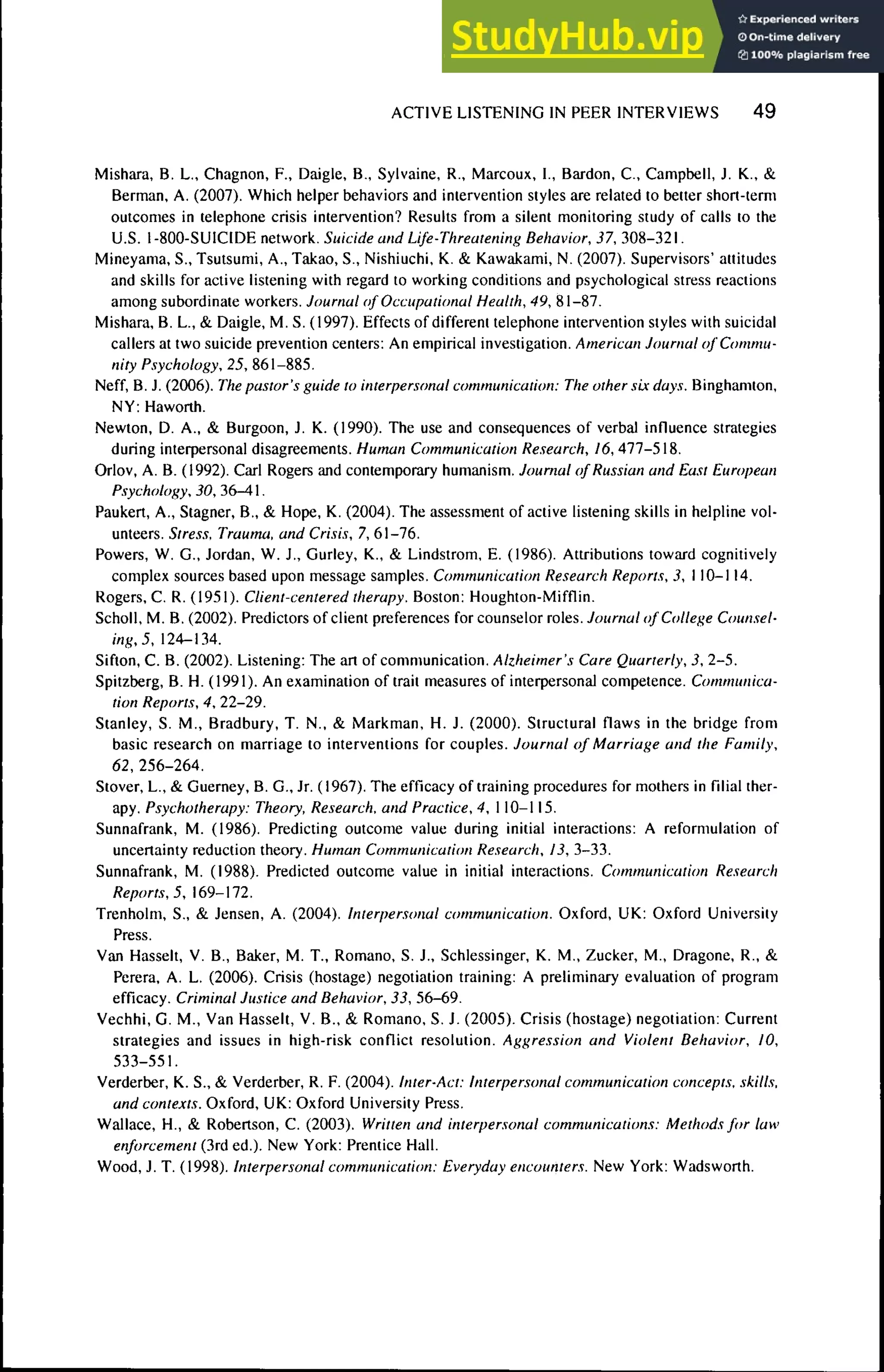ACTIVE LISTENING IN PEER INTERVIEWS 4 9
Mishara, B. L., Chagnon, F., Daigle, B., Sylvaine, R., Marcoux, I., Bardon, C, Campbell, J. K., &
Berman. A. (2007). Which helper behaviors and intervention styles are related to better short-term
outcomes in telephone crisis intervention? Results from a silent monitoring study of calls to the
U.S. 1-800-SUICIDE network. Suicide and Life-Threatening Behavior, 37, 308-321.
Mineyama, S., Tsutsumi, A., Takao, S., Nishiuchi. K. & Kawakami, N. (2007). Supervisors' attitudes
and skills for active listening with regard to working conditions and psychological stress reactions
among subordinate workers. Journal of Occupatiimal Health, 49, 81-87.
Mishara, B. L., & Daigle, M. S. (1997). Effects of different telephone intervention styles with suicidal
callers at two suicide prevention centers: An empirical investigation. American Journal of Commu-
nity Psychology, 25, 861-885.
Neff, B. J. (2006). The pastor's guide to interpersonal communication: The other six days. Binghamton,
NY: Haworth.
Newton, D. A., & Burgoon, J. K. (1990). The use and consequences of verbal influence strategies
during interpersonal disagreements. Human Communication Research, 16, 477-518.
Orlov, A. B. (1992). Carl Rogers and contemporary humanism. Journal of Russian and East European
P.'iychology, 30, 36-4.
Paukert, A., Stagner, B., & Hope, K. (2004). The assessment of active listening skills in helpline vol-
unteers. Stre.':s, Trauma, and Crisis, 7, 61-76.
Powers, W. G., Jordan, W. J., Gurley, K., & Lindstrom, E. (1986). Attributions toward cognitively
complex sources based upon message samples. Communication Research Reports, 3, 110-114.
Rogers, C. R. (1951). Client-centered therapy. Boston: Houghton-Mifflin.
Scholl, M. B. (2002). Predictors of client preferences for counselor roles. 7oiiraa/()/C(;//eii,'e Counsel-
ing, 5, 124-134.
Sifton, C. B. (2002). Listening: The art of communication. Alzheimer's Care Quarterly, 3, 2-5.
Spitzberg, B. H. (1991). An examination of trait measures of interpersonal competence. Communica-
tion Reports, 4, 22-29.
Stanley, S. M., Bradbury, T. N.. SL Markman, H. J. (2000). Structural flaws in the bridge from
basic research on marriage to interventions for couples. Journal of Marriage and the Family,
62, 256-264.
Stover, L., & Guerney, B. G., Jr. (1967). The efficacy of training procedures for mothers in Tilial ther-
apy. Psychotherapy: Theory, Research, and Practice, 4, 110-115.
Sunnafrank, M. (1986). Predicting outcome value during initial interactions: A reformulation of
uncertainty reduction theory. Human Communication Research, 13, 3-33.
Sunnafrank, M. (1988). Predicted outcome value in initial interactions. Communicatitm Research
Reports, 5, 169-172.
Trenholm, S., & Jensen, A. (2004). Interpersonal communication. Oxford, UK: Oxford University
Press.
Van Hasselt, V. B., Baker, M. T., Romano, S. J., Schlessinger, K. M., Zucker, M., Dragone, R., &
Perera, A. L. (2006). Crisis (hostage) negotiation training: A preliminary evaluation of program
efficacy. Criminal Justice and Behavior, 33, 56-69.
Vechhi, G. M., Van Hasselt, V. B., & Romano, S. J. (2005). Crisis (hostage) negotiation: Current
strategies and issues in high-risk conflict resolution. Aggression and Violent Behavior, 10,
533-551.
Verderber, K. S., & Verderber, R. F. (2004). Inter-Act: Interpersonal communication concepts, skills,
and contexts. Oxford, UK: Oxford University Press.
Wallace, H., & Robertson, C. (2003). Written and interpersonal communications: Methods for taw
enforcement (3rd ed.). New York: Prentice Hall.
Wood, J. T. (1998). Interpersonal communication: Everyday encounters. New York: Wadsworth.
 