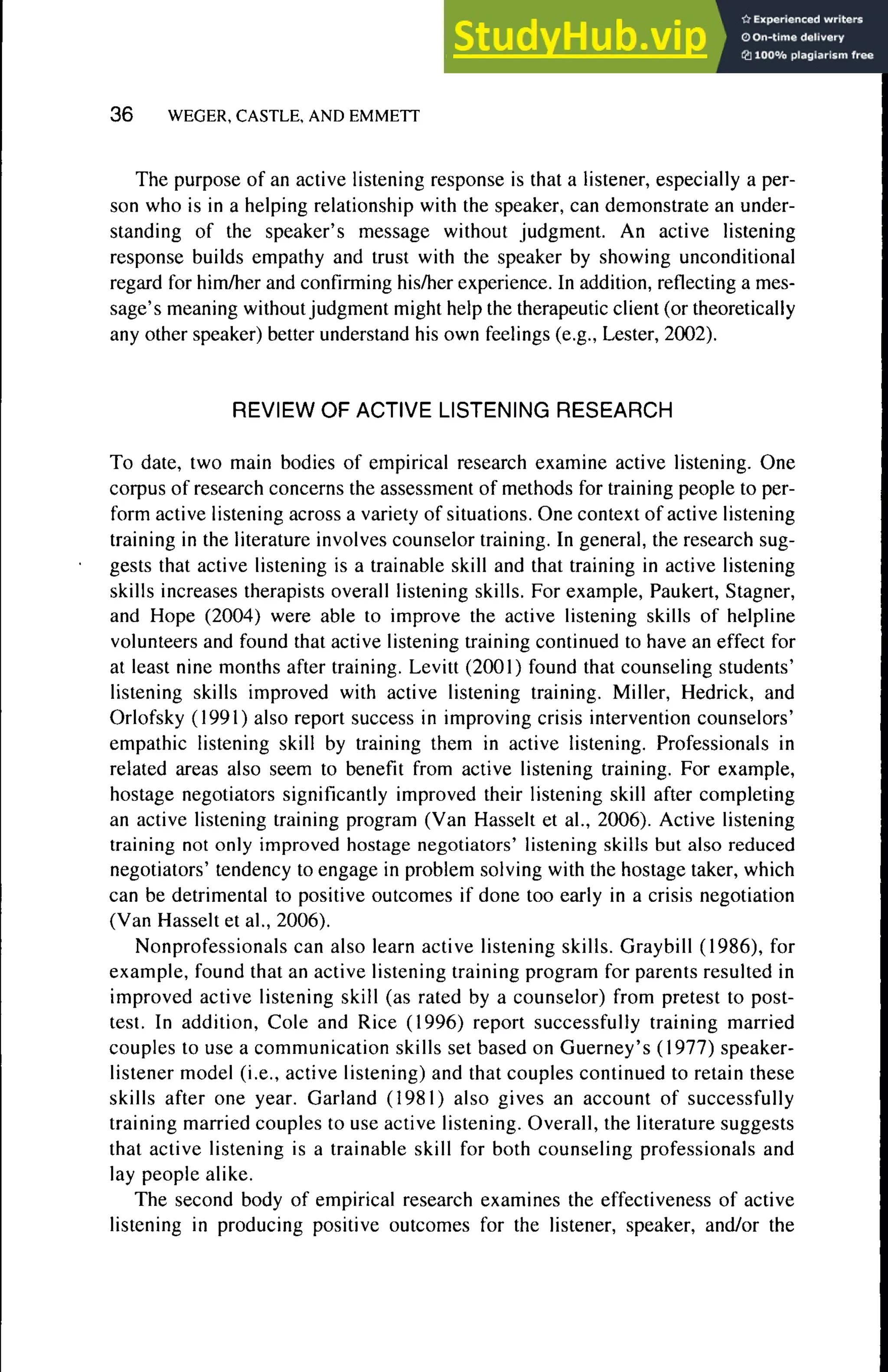 3 6 WEGER, CASTLE, AND EMMETT
The purpose of an active listening response is that a listener, especially a per-
son who is in a helping relationship with the speaker, can demonstrate an under-
standing of the speaker's message without judgment. An active listening
response huilds empathy and trust with the speaker hy showing unconditional
regard for him/her and confirming his/her experience. In addition, reflecting a mes-
sage's meaning without judgment might help the therapeutic client (or theoretically
any other speaker) hetter understand his own feelings (e.g., Lester, 2002).
REVIEW OF ACTIVE LISTENING RESEARCH
To date, two main hodies of empirical research examine active listening. One
corpus of research concerns the assessment of methods for training people to per-
form active listening across a variety of situations. One context of active listening
training in the literature involves counselor training. In general, the research sug-
gests that active listening is a trainahle skill and that training in active listening
skills increases therapists overall listening skills. For example, Paukert, Stagner,
and Hope (2004) were able to improve the active listening skills of helpline
volunteers and found that active listening training continued to have an effect for
at least nine months after training. Levitt (2001) found that counseling students'
listening skills improved with active listening training. Miller, Hedrick, and
Orlofsky (1991) also report success in improving crisis intervention counselors'
empathie listening skill hy training them in active listening. Professionals in
related areas also seem to henefit from active listening training. For example,
hostage negotiators significantly improved their listening skill after completing
an active listening training program (Van Hasselt et al,, 2006). Active listening
training not only improved hostage negotiators' listening skills but also reduced
negotiators' tendency to engage in problem solving with the hostage taker, which
can be detrimental to positive outcomes if done too early in a crisis negotiation
(Van Hasselt et al., 2006).
Nonprofessionals can also learn active listening skills. Graybill (1986), for
example, found that an active listening training program for parents resulted in
improved active listening skill (as rated by a counselor) from pretest to post-
test. In addition. Cole and Rice (1996) report successfully training married
couples to use a communication skills set based on Guerney's (1977) speaker-
listener model (i.e., active listening) and that couples continued to retain these
skills after one year. Garland (1981) also gives an account of successfully
training married couples to use active listening. Overall, the literature suggests
that active listening is a trainable skill for both counseling professionals and
lay people alike.
The second body of empirical research examines the effectiveness of active
listening in producing positive outcomes for the listener, speaker, and/or the
 