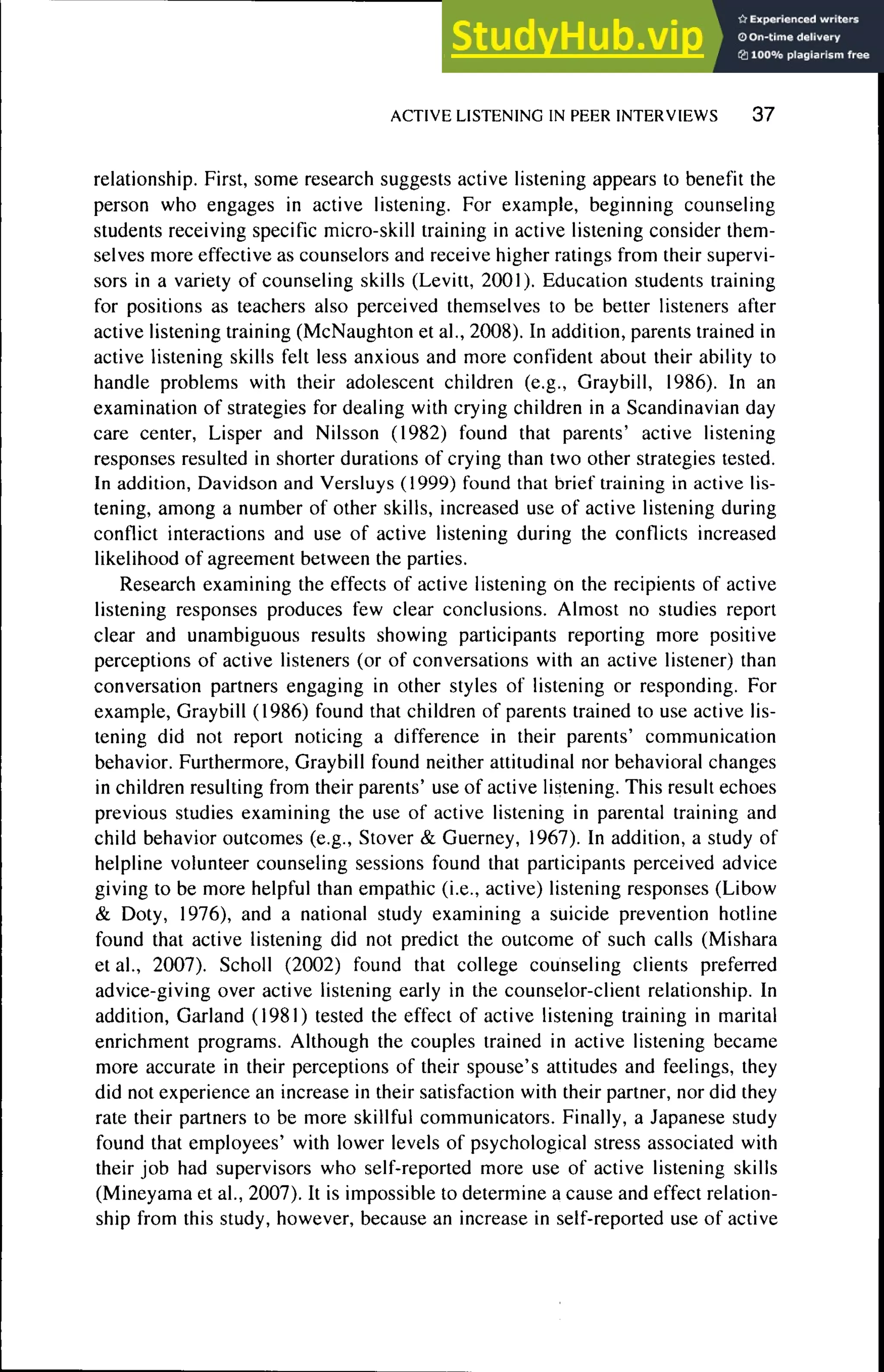 ACTIVE LISTENING IN PEER INTERVIEWS 3 7
relationship. First, some research suggests active listening appears to benefit the
person who engages in active listening. For example, beginning counseling
students receiving specific micro-skill training in active listening consider them-
selves more effective as counselors and receive higher ratings from their supervi-
sors in a variety of counseling skills (Levitt, 2001). Education students training
for positions as teachers also perceived themselves to be better listeners after
active listening training (McNaughton et al., 2008). In addition, parents trained in
active listening skills felt less anxious and more confident about their ability to
handle problems with their adolescent children (e.g., Graybill, 1986). In an
examination of strategies for dealing with crying children in a Scandinavian day
care center, Lisper and Nilsson (1982) found that parents' active listening
responses resulted in shorter durations of crying than two other strategies tested.
In addition, Davidson and Versluys (1999) found that brief training in active lis-
tening, among a number of other skills, increased use of active listening during
conflict interactions and use of active listening during the conflicts increased
likelihood of agreement between the parties.
Research examining the effects of active listening on the recipients of active
listening responses produces few clear conclusions. Almost no studies report
clear and unambiguous results showing participants reporting more positive
perceptions of active listeners (or of conversations with an active listener) than
conversation partners engaging in other styles of listening or responding. For
example, Graybill (1986) found that children of parents trained to use active lis-
tening did not report noticing a difference in their parents' communication
behavior. Furthermore, Graybill found neither attitudinal nor behavioral changes
in children resulting from their parents' use of active listening. This result echoes
previous studies examining the use of active listening in parental training and
child behavior outcomes (e.g.. Stover & Guerney, 1967). In addition, a study of
helpline volunteer counseling sessions found that participants perceived advice
giving to be more helpful than empathie (i.e., active) listening responses (Libow
& Doty, 1976), and a national study examining a suicide prevention hotline
found that active listening did not predict the outcome of such calls (Mishara
et al., 2007). Scholl (2002) found that college counseling clients preferred
advice-giving over active listening early in the counselor-client relationship. In
addition. Garland (1981) tested the effect of active listening training in marital
enrichment programs. Although the couples trained in active listening became
more accurate in their perceptions of their spouse's attitudes and feelings, they
did not experience an increase in their satisfaction with their partner, nor did they
rate their partners to be more skillful communicators. Finally, a Japanese study
found that employees' with lower levels of psychological stress associated with
their job had supervisors who self-reported more use of active listening skills
(Mineyama et al., 2007). It is impossible to determine a cause and effect relation-
ship from this study, however, because an increase in self-reported use of active
 