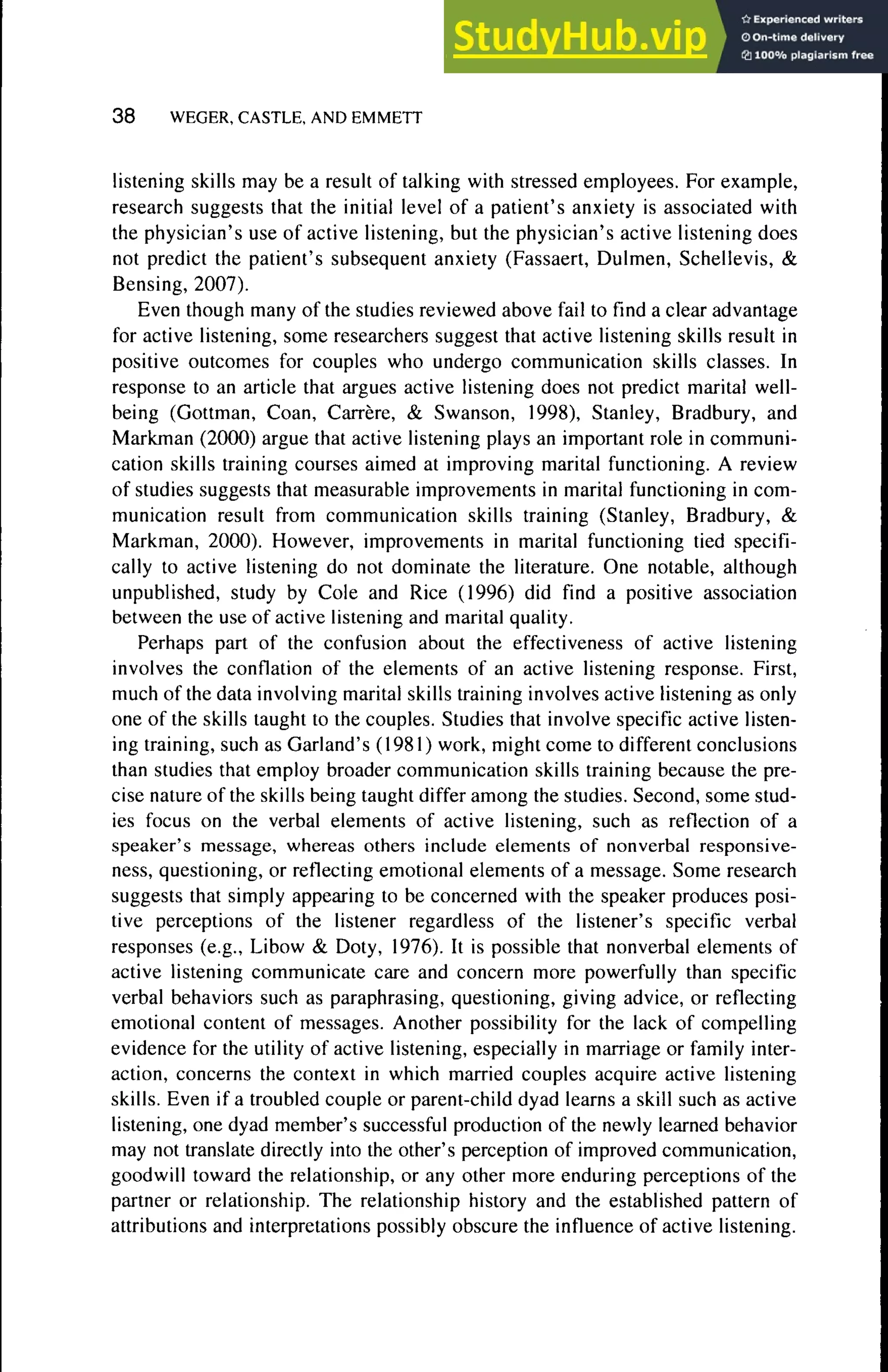 3 8 WEGER, CASTLE, AND EMMETT
listening skills may be a result of talking with stressed employees. For example,
research suggests that the initial level of a patient's anxiety is associated with
the physician's use of active listening, but the physician's active listening does
not predict the patient's subsequent anxiety (Fassaert, Dulmen, Schellevis, &
Bensing, 2007).
Even though many of the studies reviewed above fail to find a clear advantage
for active listening, some researchers suggest that active listening skills result in
positive outcomes for couples who undergo communication skills classes. In
response to an article that argues active listening does not predict marital well-
being (Gottman, Coan, Carrère, & Swanson, 1998), Stanley, Bradbury, and
Markman (2000) argue that active listening plays an important role in communi-
cation skills training courses aimed at improving marital functioning. A review
of studies suggests that measurable improvements in marital functioning in com-
munication result from communication skills training (Stanley, Bradbury, &
Markman, 2000). However, improvements in marital functioning tied specifi-
cally to active listening do not dominate the literature. One notable, although
unpublished, study by Cole and Rice (1996) did find a positive association
between the use of active listening and marital quality.
Perhaps part of the confusion about the effectiveness of active listening
involves the conflation of the elements of an active listening response. First,
much of the data involving marital skills training involves active listening as only
one of the skills taught to the couples. Studies that involve specific active listen-
ing training, such as Garland's (1981) work, might come to different conclusions
than studies that employ broader communication skills training because the pre-
cise nature of the skills being taught differ among the studies. Second, some stud-
ies focus on the verbal elements of active listening, such as reflection of a
speaker's message, whereas others include elements of nonverbal responsive-
ness, questioning, or reflecting emotional elements of a message. Some research
suggests that simply appearing to be concerned with the speaker produces posi-
tive perceptions of the listener regardless of the listener's specific verbal
responses (e.g., Libow & Doty, 1976). It is possible that nonverbal elements of
active listening communicate care and concern more powerfully than specific
verbal behaviors such as paraphrasing, questioning, giving advice, or reflecting
emotional content of messages. Another possibility for the lack of compelling
evidence for the utility of active listening, especially in marriage or family inter-
action, concerns the context in which married couples acquire active listening
skills. Even if a troubled couple or parent-child dyad learns a skill such as active
listening, one dyad member's successful production of the newly learned behavior
may not translate directly into the other's perception of improved communication,
goodwill toward the relationship, or any other more enduring perceptions of the
partner or relationship. The relationship history and the established pattern of
attributions and interpretations possibly obscure the influence of active listening.
 