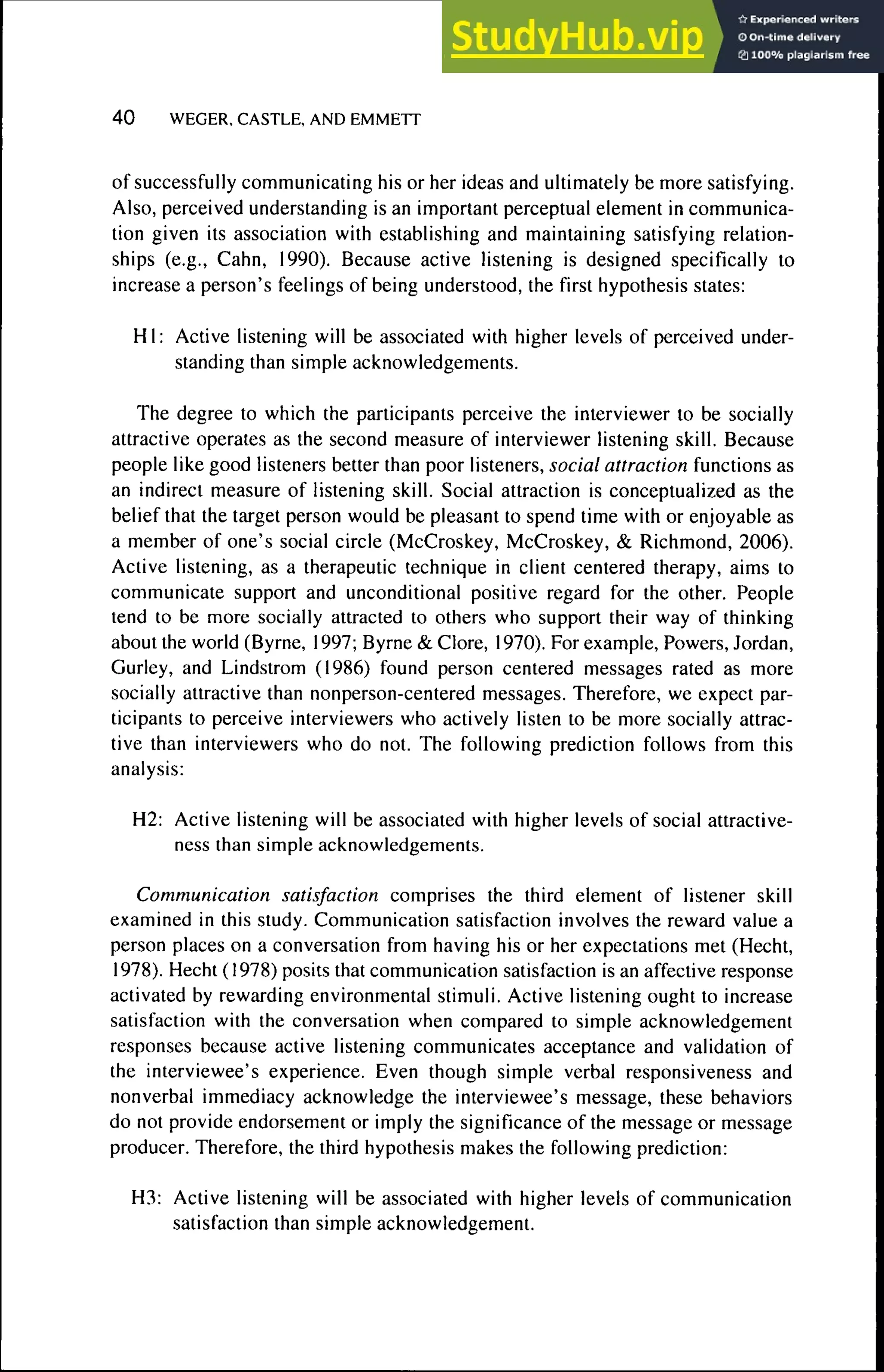 4 0 WEGER. CASTLE, AND EMMETT
of successfully communicating his or her ideas and ultimately be more satisfying.
Also, perceived understanding is an important perceptual element in communica-
tion given its association with establishing and maintaining satisfying relation-
ships (e.g., Cahn, 1990). Because active listening is designed specifically to
increase a person's feelings of being understood, the first hypothesis states:
HI: Active listening will be associated with higher levels of perceived under-
standing than simple acknowledgements.
The degree to which the participants perceive the interviewer to be socially
attractive operates as the second measure of interviewer listening skill. Because
people like good listeners better than poor listeners, social attraction functions as
an indirect measure of listening skill. Social attraction is conceptualized as the
belief that the target person would be pleasant to spend time with or enjoyable as
a member of one's social circle (McCroskey, McCroskey, & Richmond, 2006).
Active listening, as a therapeutic technique in client centered therapy, aims to
communicate support and unconditional positive regard for the other. People
tend to be more socially attracted to others who support their way of thinking
about the world (Byrne, 1997; Byrne & Clore, 1970). For example. Powers, Jordan,
Gurley, and Lindstrom (1986) found person centered messages rated as more
socially attractive than nonperson-centered messages. Therefore, we expect par-
ticipants to perceive interviewers who actively listen to be more socially attrac-
tive than interviewers who do not. The following prediction follows from this
analysis:
H2: Active listening will be associated with higher levels of social attractive-
ness than simple acknowledgements.
Communication satisfaction comprises the third element of listener skill
examined in this study. Communication satisfaction involves the reward value a
person places on a conversation from having his or her expectations met (Hecht,
1978). Hecht (1978) posits that communication satisfaction is an affective response
activated by rewarding environmental stimuli. Active listening ought to increase
satisfaction with the conversation when compared to simple acknowledgement
responses because active listening communicates acceptance and validation of
the interviewee's experience. Even though simple verbal responsiveness and
nonverbal immediacy acknowledge the interviewee's message, these behaviors
do not provide endorsement or imply the significance of the message or message
producer. Therefore, the third hypothesis makes the following prediction:
H3: Active listening will be associated with higher levels of communication
satisfaction than simple acknowledgement.
 