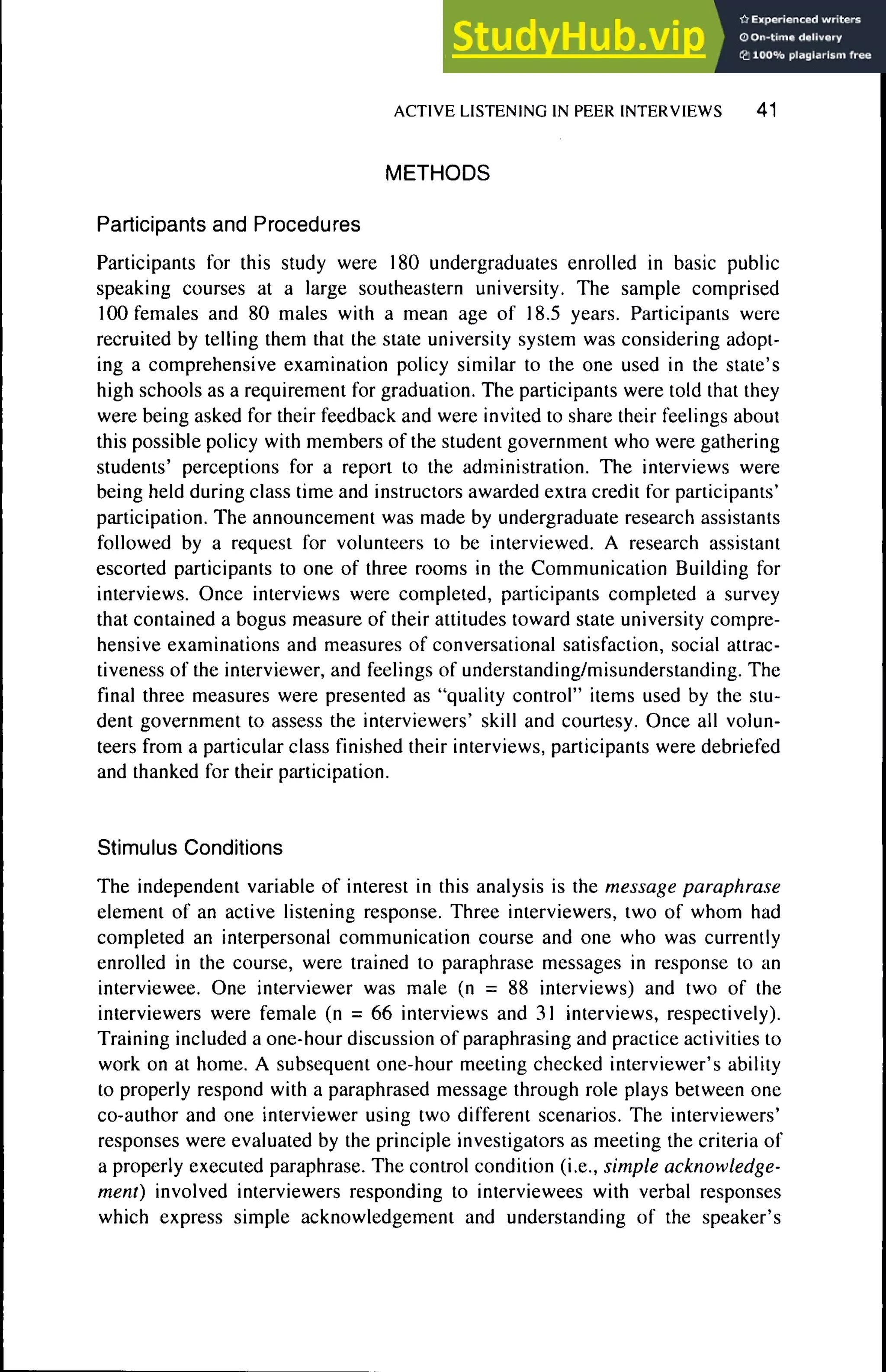 ACTtVE LISTENING tN PEER tNTERVtEWS 41
METHODS
Participants and Procedures
Participants for this study were 180 undergraduates enrolled in basic public
speaking courses at a large southeastern university. The sample comprised
100 females and 80 males with a mean age of 18,5 years. Participants were
recruited by telling them that the state university system was considering adopt-
ing a comprehensive examination policy similar to the one used in the state's
high schools as a requirement for graduation. The participants were told that they
were being asked for their feedback and were invited to share their feelings about
this possible policy with members of the student government who were gathering
students' perceptions for a report to the administration. The interviews were
being held during class time and instructors awarded extra credit for participants'
participation. The announcement was made by undergraduate research assistants
followed by a request for volunteers to be interviewed. A research assistant
escorted participants to one of three rooms in the Communication Building for
interviews. Once interviews were completed, participants completed a survey
that contained a bogus measure of their attitudes toward state university compre-
hensive examinations and measures of conversational satisfaction, social attrac-
tiveness of the interviewer, and feelings of understanding/misunderstanding. The
final three measures were presented as "quality control" items used by the stu-
dent government to assess the interviewers' skill and courtesy. Once all volun-
teers from a particular class finished their interviews, participants were debriefed
and thanked for their participation.
Stimulus Conditions
The independent variable of interest in this analysis is the message paraphrase
element of an active listening response. Three interviewers, two of whom had
completed an interpersonal communication course and one who was currently
enrolled in the course, were trained to paraphrase messages in response to an
interviewee. One interviewer was male (n = 88 interviews) and two of the
interviewers were female (n = 66 interviews and 31 interviews, respectively).
Training included a one-hour discussion of paraphrasing and practice activities to
work on at home. A subsequent one-hour meeting checked interviewer's ability
to properly respond with a paraphrased message through role plays between one
co-author and one interviewer using two different scenarios. The interviewers'
responses were evaluated by the principle investigators as meeting the criteria of
a properly executed paraphrase. The control condition (i.e., simple acknowledge-
ment) involved interviewers responding to interviewees with verbal responses
which express simple acknowledgement and understanding of the speaker's
 