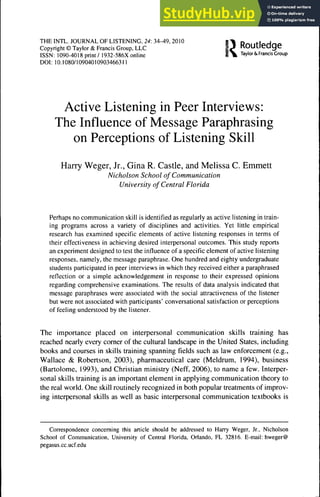 THEINTL. JOURNAL OF LISTENING, 24:34-49, 2010
Copyright © Taylor & Francis Group, LLC ¡ ^ g
ISSN: 1090-4018 print / 1932-586X online S m Taylor & Francis Croup
DOI : 10.1080/10904010903466311
Active Listening in Peer Interviews:
The Influence of Message Paraphrasing
on Perceptions of Listening Skill
Harry Weger, Jr., Gina R. Castle, and Melissa C. Emmett
Nicholson School of Communication
University of Central Florida
Perhaps no communication skill is identified as regularly as active listening in train-
ing programs across a variety of disciplines and activities. Yet little empirical
research has examined specific elements of active listening responses in terms of
their effectiveness in achieving desired interpersonal outcomes. This study reports
an experiment designed to test the influence of a specific element of active listening
responses, namely, the message paraphrase. One hundred and eighty undergraduate
students participated in peer interviews in which they received either a paraphrased
reflection or a simple acknowledgement in response to their expressed opinions
regarding comprehensive examinations. The results of data analysis indicated that
message paraphrases were associated with the social attractiveness of the listener
but were not associated with participants' conversational satisfaction or perceptions
of feeling understood by the listener.
The importance placed on interpersonal communication skills training has
reached nearly every comer of the cultural landscape in the United States, including
books and courses in skills training spanning fields such as law enforcement (e.g.,
Wallace & Robertson, 2003), pharmaceutical care (Meldrum, 1994), business
(Bartolomé, 1993), and Christian ministry (Neff, 2006), to name a few. Interper-
sonal skills training is an important element in applying communication theory to
the real world. One skill routinely recognized in both popular treatments of improv-
ing interpersonal skills as well as basic interpersonal communication textbooks is
Correspondence concerning this article should be addressed to Harry Weger, Jr.. Nicholson
School of Communication. University of Central Florida, Oriando, FL 32816. E-mail: hweger@
pegasus.cc.ucf.edu
 