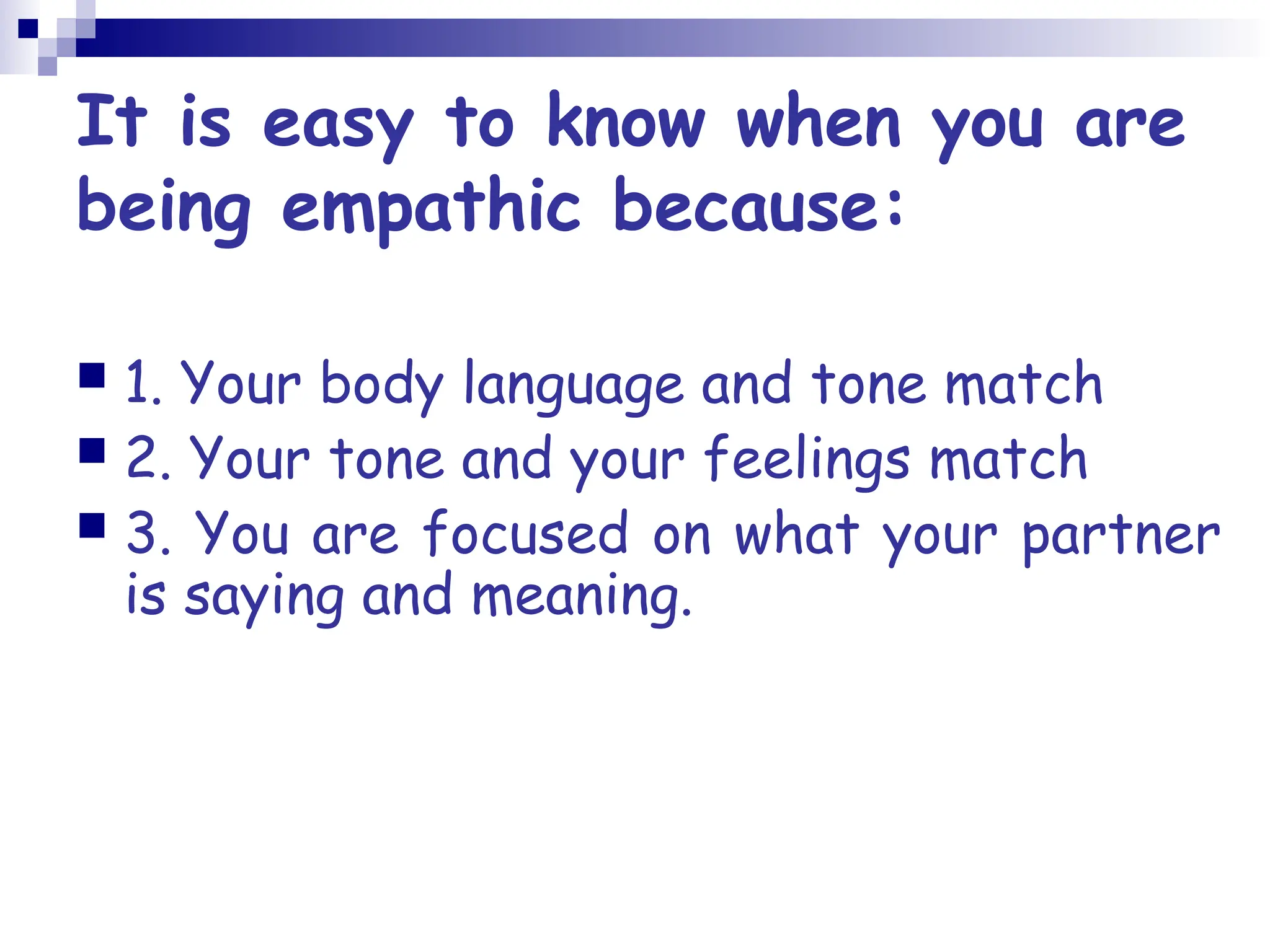 It is easy to know when you are
being empathic because:
 1. Your body language and tone match
 2. Your tone and your feelings match
 3. You are focused on what your partner
is saying and meaning.
 