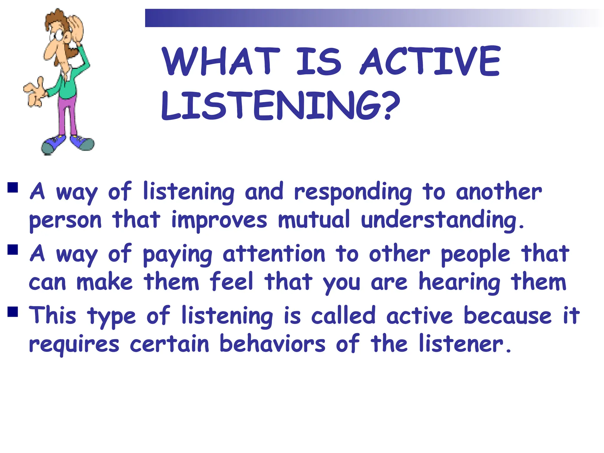 WHAT IS ACTIVE
LISTENING?
 A way of listening and responding to another
person that improves mutual understanding.
 A way of paying attention to other people that
can make them feel that you are hearing them
 This type of listening is called active because it
requires certain behaviors of the listener.
 