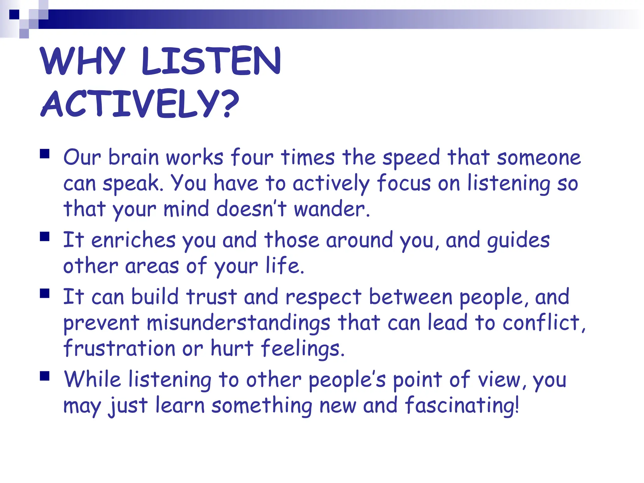 WHY LISTEN
ACTIVELY?
 Our brain works four times the speed that someone
can speak. You have to actively focus on listening so
that your mind doesn’t wander.
 It enriches you and those around you, and guides
other areas of your life.
 It can build trust and respect between people, and
prevent misunderstandings that can lead to conflict,
frustration or hurt feelings.
 While listening to other people’s point of view, you
may just learn something new and fascinating!
 