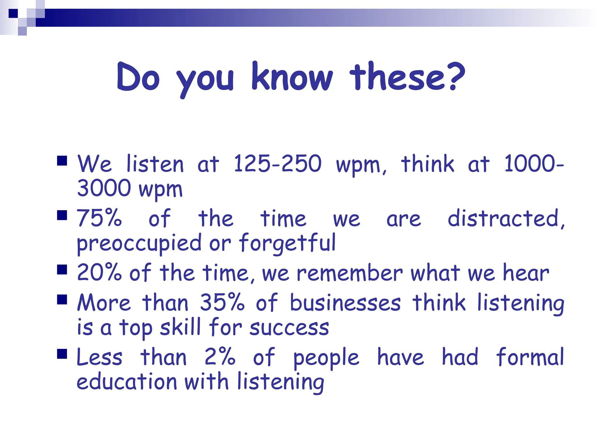 Do you know these?
 We listen at 125-250 wpm, think at 1000-
3000 wpm
 75% of the time we are distracted,
preoccupied or forgetful
 20% of the time, we remember what we hear
 More than 35% of businesses think listening
is a top skill for success
 Less than 2% of people have had formal
education with listening
 