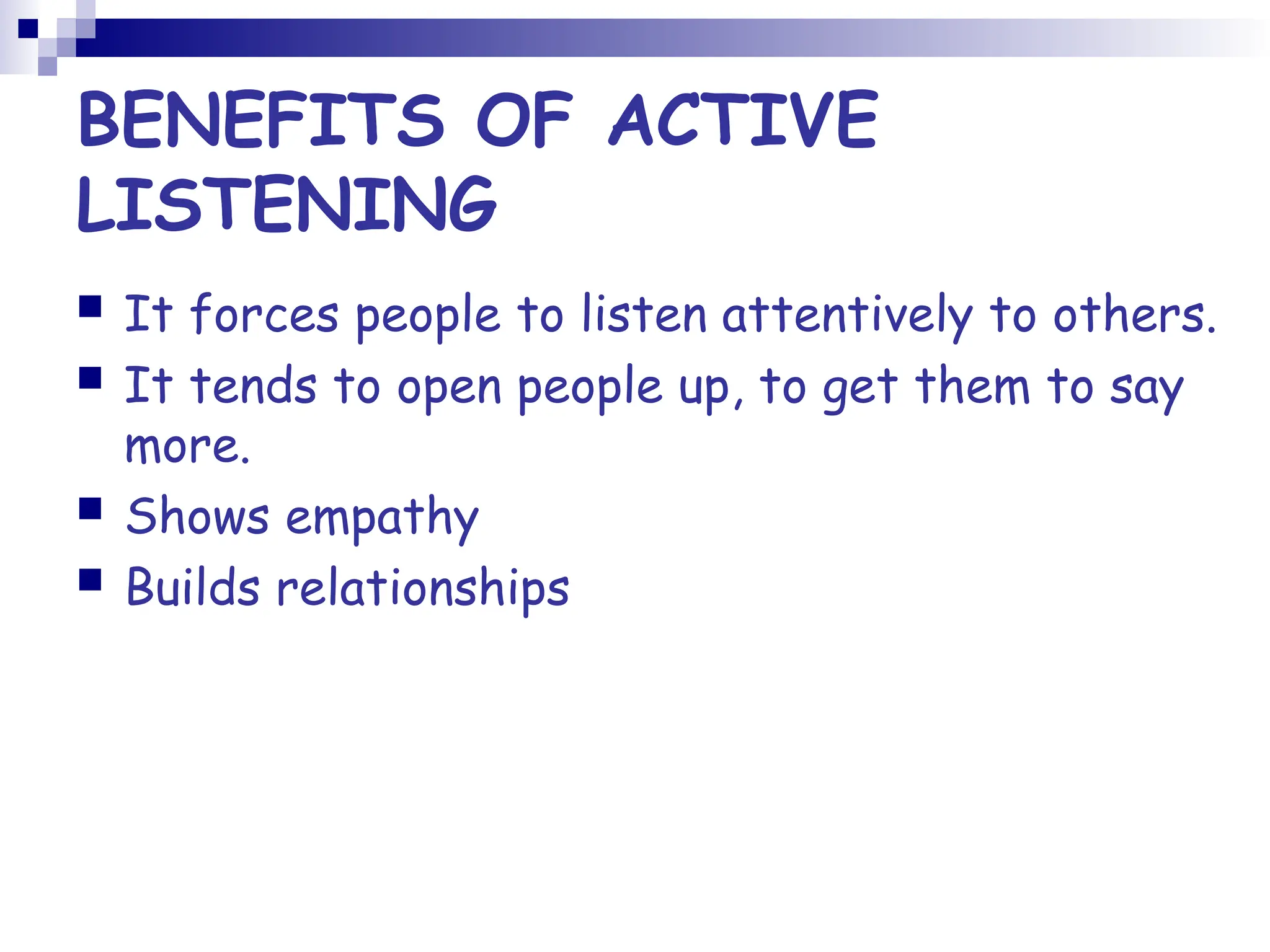 BENEFITS OF ACTIVE
LISTENING
 It forces people to listen attentively to others.
 It tends to open people up, to get them to say
more.
 Shows empathy
 Builds relationships
 