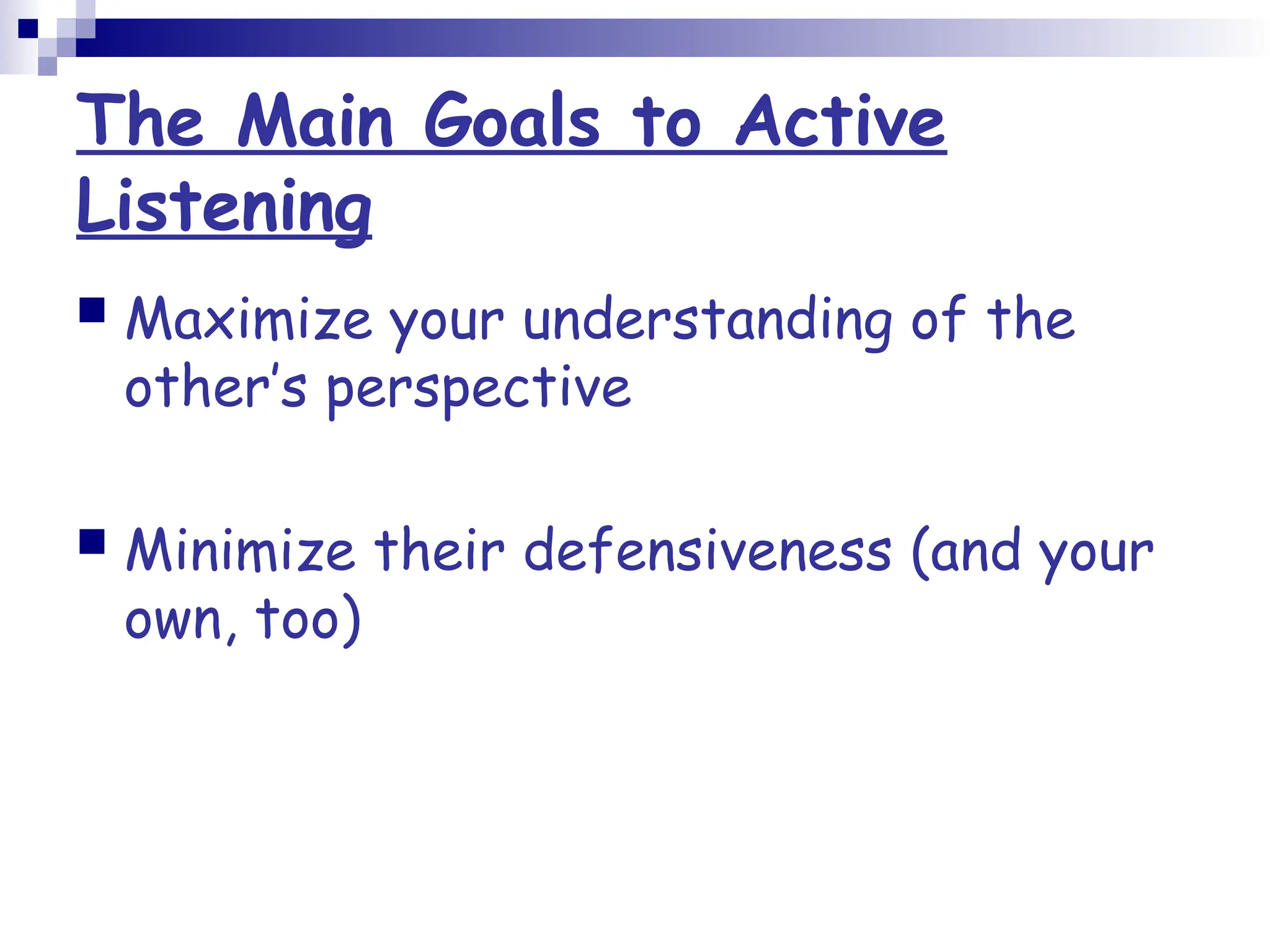 The Main Goals to Active
Listening
 Maximize your understanding of the
other’s perspective
 Minimize their defensiveness (and your
own, too)
 