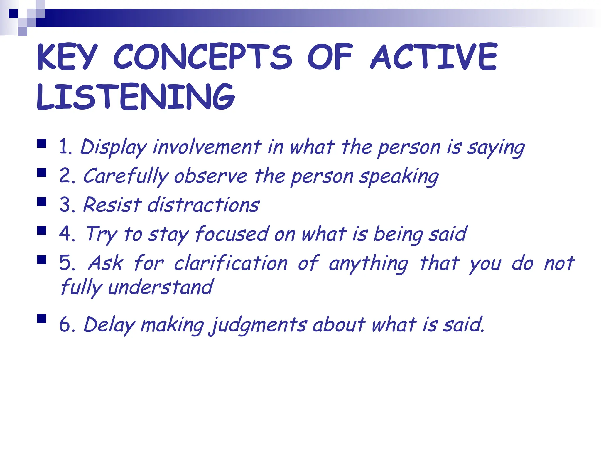 KEY CONCEPTS OF ACTIVE
LISTENING
 1. Display involvement in what the person is saying
 2. Carefully observe the person speaking
 3. Resist distractions
 4. Try to stay focused on what is being said
 5. Ask for clarification of anything that you do not
fully understand
 6. Delay making judgments about what is said.
 