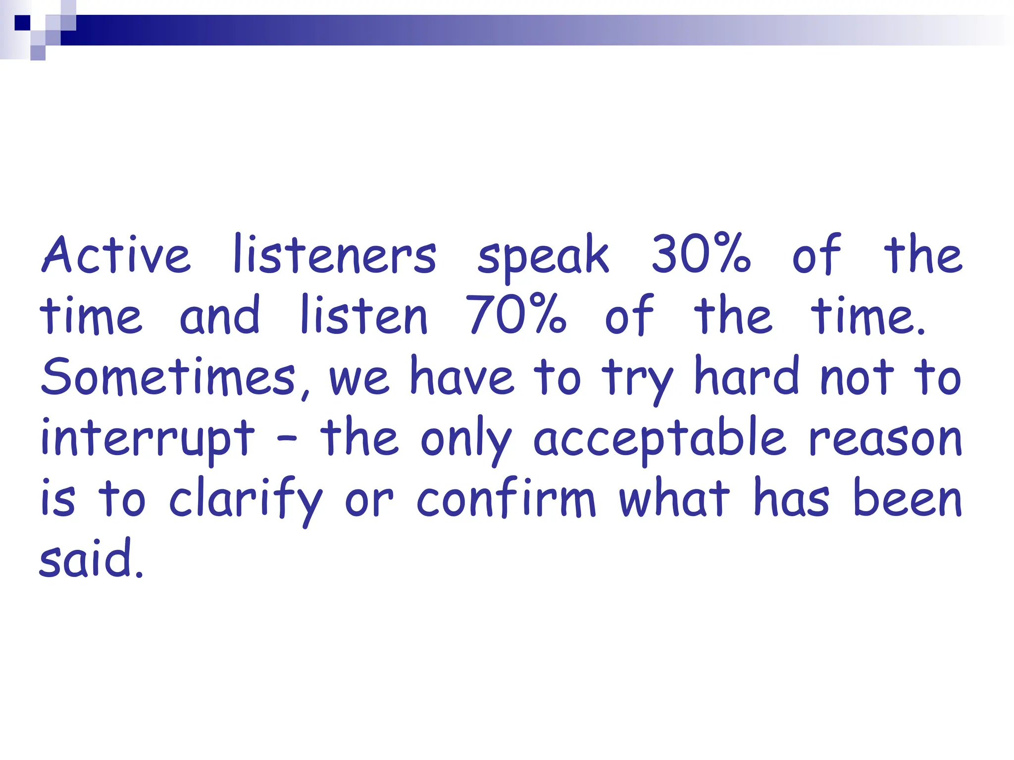 Active listeners speak 30% of the
time and listen 70% of the time.
Sometimes, we have to try hard not to
interrupt – the only acceptable reason
is to clarify or confirm what has been
said.
 
