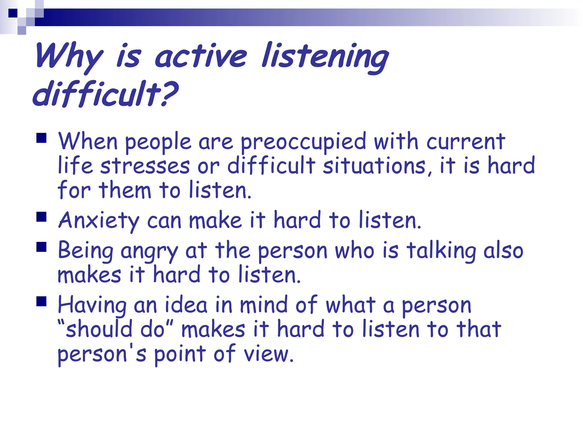 Why is active listening
difficult?
 When people are preoccupied with current
life stresses or difficult situations, it is hard
for them to listen.
 Anxiety can make it hard to listen.
 Being angry at the person who is talking also
makes it hard to listen.
 Having an idea in mind of what a person
“should do” makes it hard to listen to that
person's point of view.
 