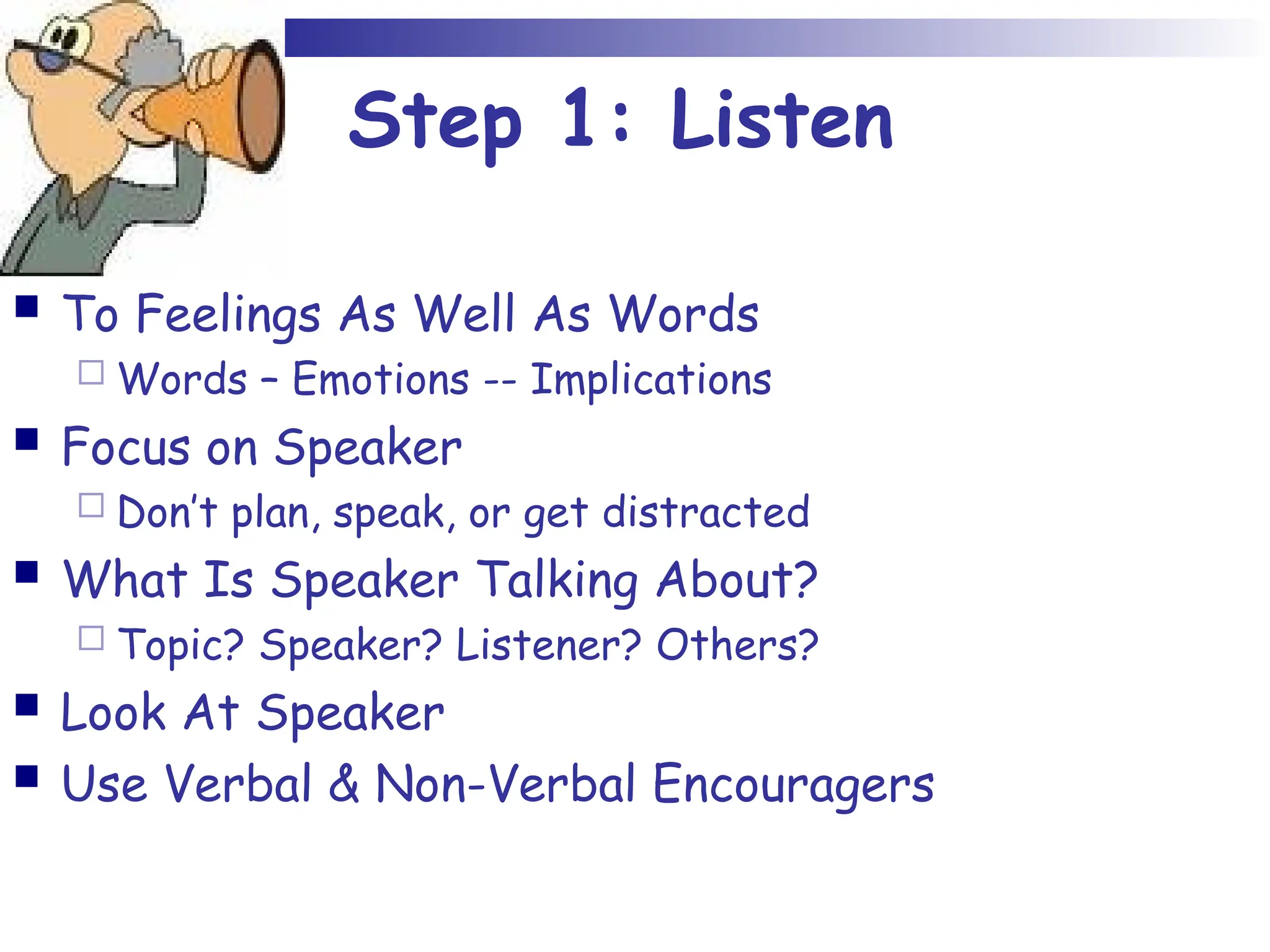 Step 1: Listen
 To Feelings As Well As Words
 Words – Emotions -- Implications
 Focus on Speaker
 Don’t plan, speak, or get distracted
 What Is Speaker Talking About?
 Topic? Speaker? Listener? Others?
 Look At Speaker
 Use Verbal & Non-Verbal Encouragers
 