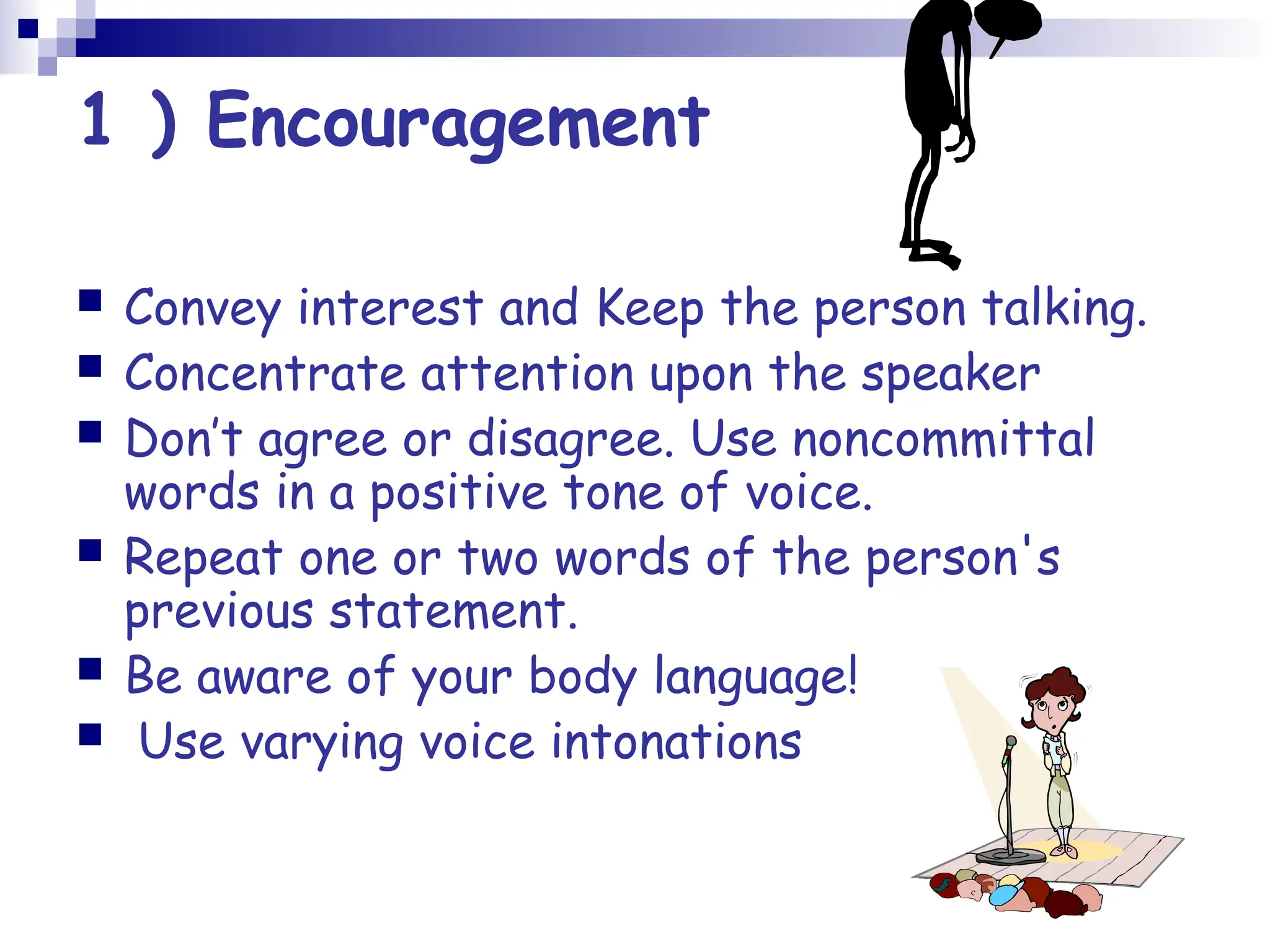 1 ) Encouragement
 Convey interest and Keep the person talking.
 Concentrate attention upon the speaker
 Don’t agree or disagree. Use noncommittal
words in a positive tone of voice.
 Repeat one or two words of the person's
previous statement.
 Be aware of your body language!
 Use varying voice intonations
 