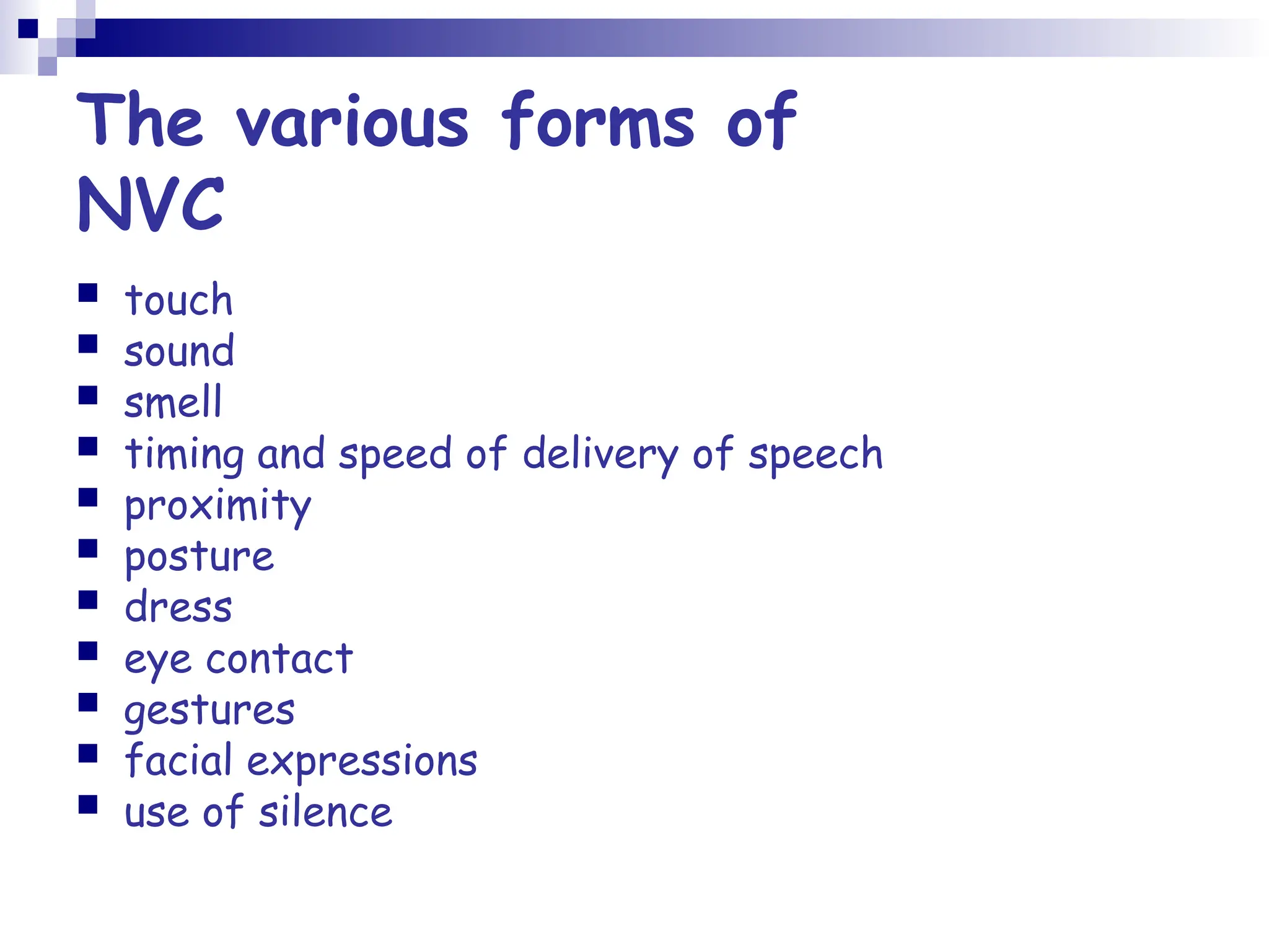 The various forms of
NVC
 touch
 sound
 smell
 timing and speed of delivery of speech
 proximity
 posture
 dress
 eye contact
 gestures
 facial expressions
 use of silence
 