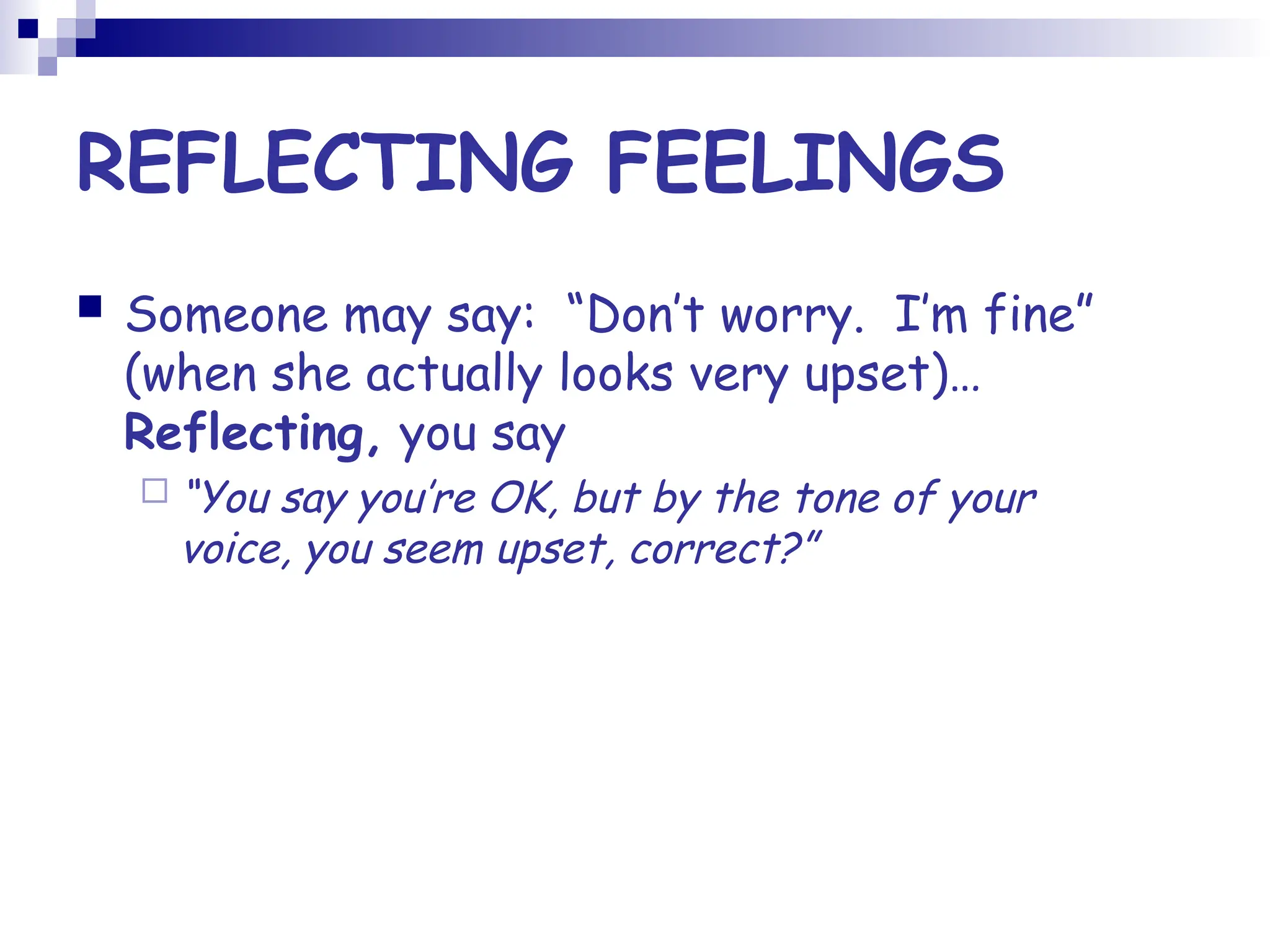 REFLECTING FEELINGS
 Someone may say: “Don’t worry. I’m fine”
(when she actually looks very upset)…
Reflecting, you say
 “You say you’re OK, but by the tone of your
voice, you seem upset, correct?”
 