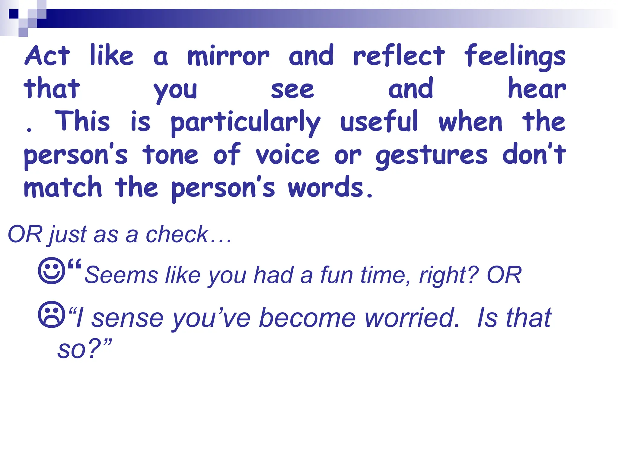 Act like a mirror and reflect feelings
that you see and hear
. This is particularly useful when the
person’s tone of voice or gestures don’t
match the person’s words.
OR just as a check…
“Seems like you had a fun time, right? OR
“I sense you’ve become worried. Is that
so?”
 