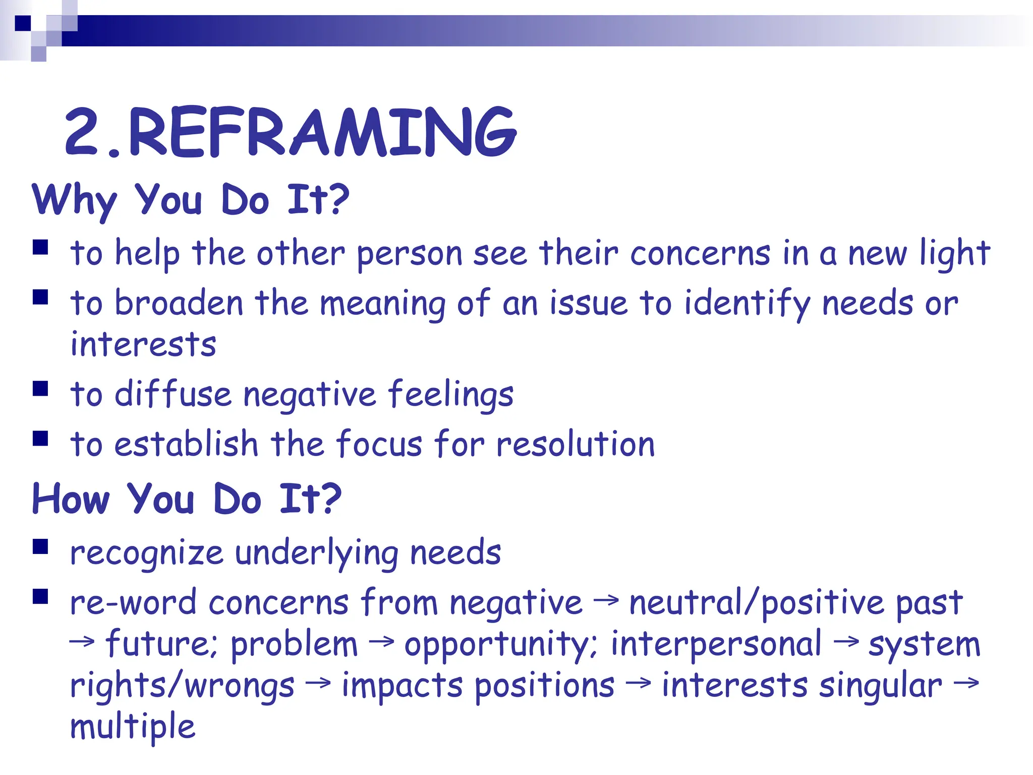 2.REFRAMING
Why You Do It?
 to help the other person see their concerns in a new light
 to broaden the meaning of an issue to identify needs or
interests
 to diffuse negative feelings
 to establish the focus for resolution
How You Do It?
 recognize underlying needs
 re-word concerns from negative neutral/positive past
→
future; problem opportunity; interpersonal system
→ → →
rights/wrongs impacts positions interests singular
→ → →
multiple
 