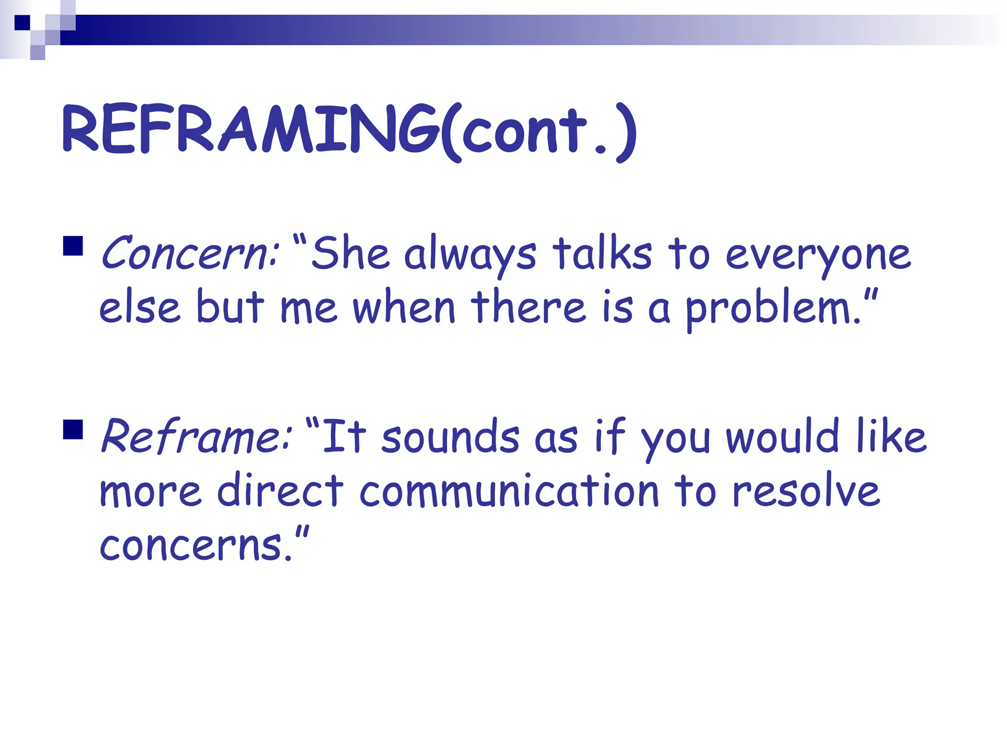 REFRAMING(cont.)
 Concern: “She always talks to everyone
else but me when there is a problem.”
 Reframe: “It sounds as if you would like
more direct communication to resolve
concerns.”
 