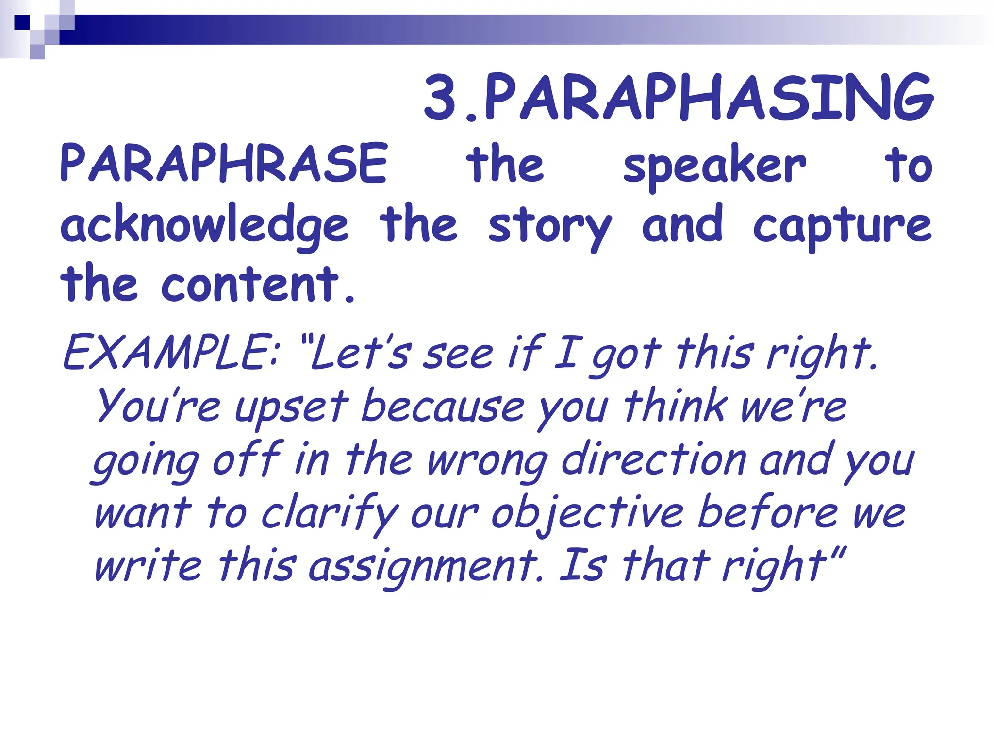 3.PARAPHASING
PARAPHRASE the speaker to
acknowledge the story and capture
the content.
EXAMPLE: “Let’s see if I got this right.
You’re upset because you think we’re
going off in the wrong direction and you
want to clarify our objective before we
write this assignment. Is that right”
 