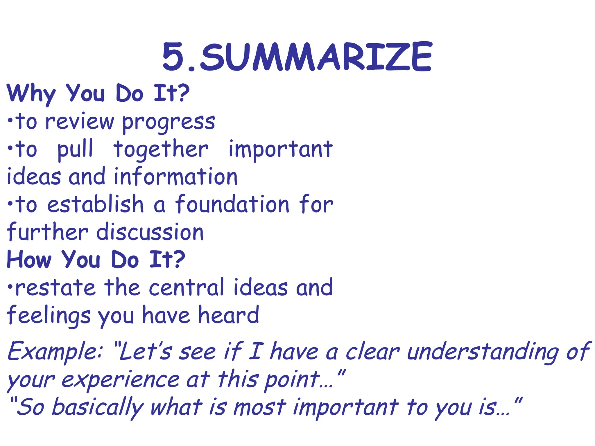 5.SUMMARIZE
Why You Do It?
•to review progress
•to pull together important
ideas and information
•to establish a foundation for
further discussion
How You Do It?
•restate the central ideas and
feelings you have heard
Example: “Let’s see if I have a clear understanding of
your experience at this point…”
“So basically what is most important to you is…”
 