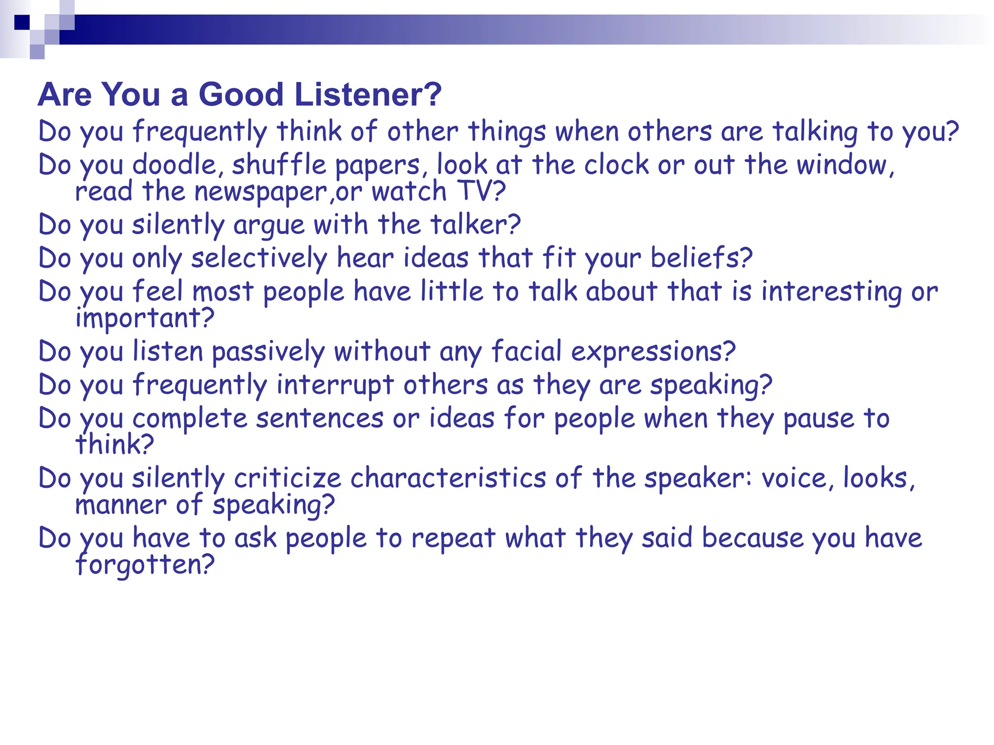 Are You a Good Listener?
Do you frequently think of other things when others are talking to you?
Do you doodle, shuffle papers, look at the clock or out the window,
read the newspaper,or watch TV?
Do you silently argue with the talker?
Do you only selectively hear ideas that fit your beliefs?
Do you feel most people have little to talk about that is interesting or
important?
Do you listen passively without any facial expressions?
Do you frequently interrupt others as they are speaking?
Do you complete sentences or ideas for people when they pause to
think?
Do you silently criticize characteristics of the speaker: voice, looks,
manner of speaking?
Do you have to ask people to repeat what they said because you have
forgotten?
 