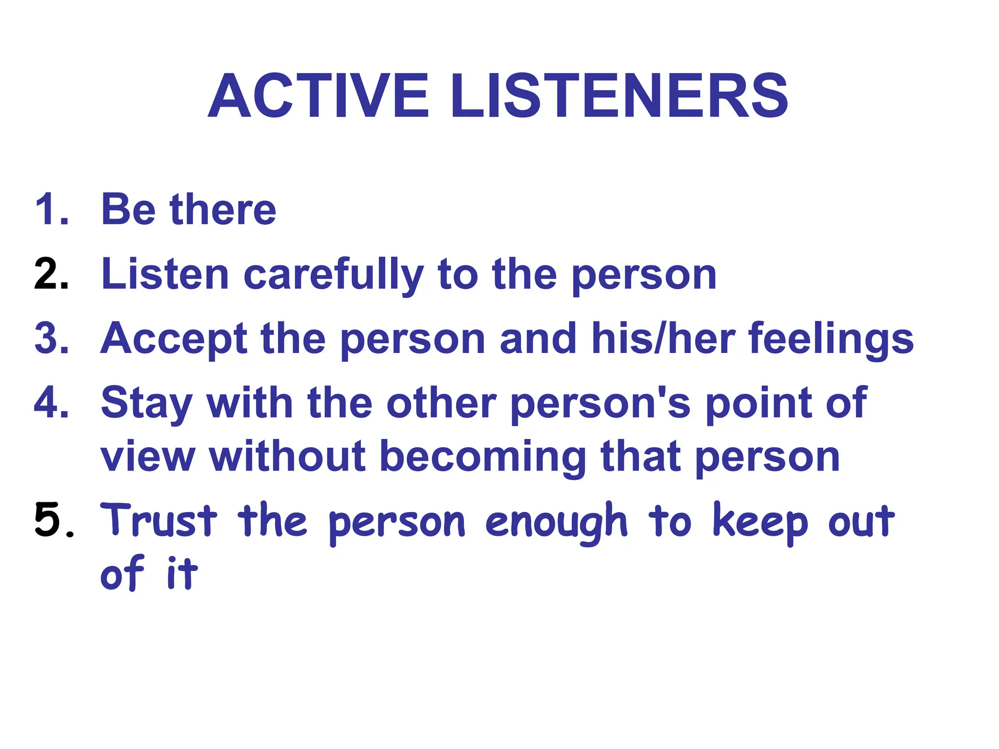 ACTIVE LISTENERS
1. Be there
2. Listen carefully to the person
3. Accept the person and his/her feelings
4. Stay with the other person's point of
view without becoming that person
5. Trust the person enough to keep out
of it
 