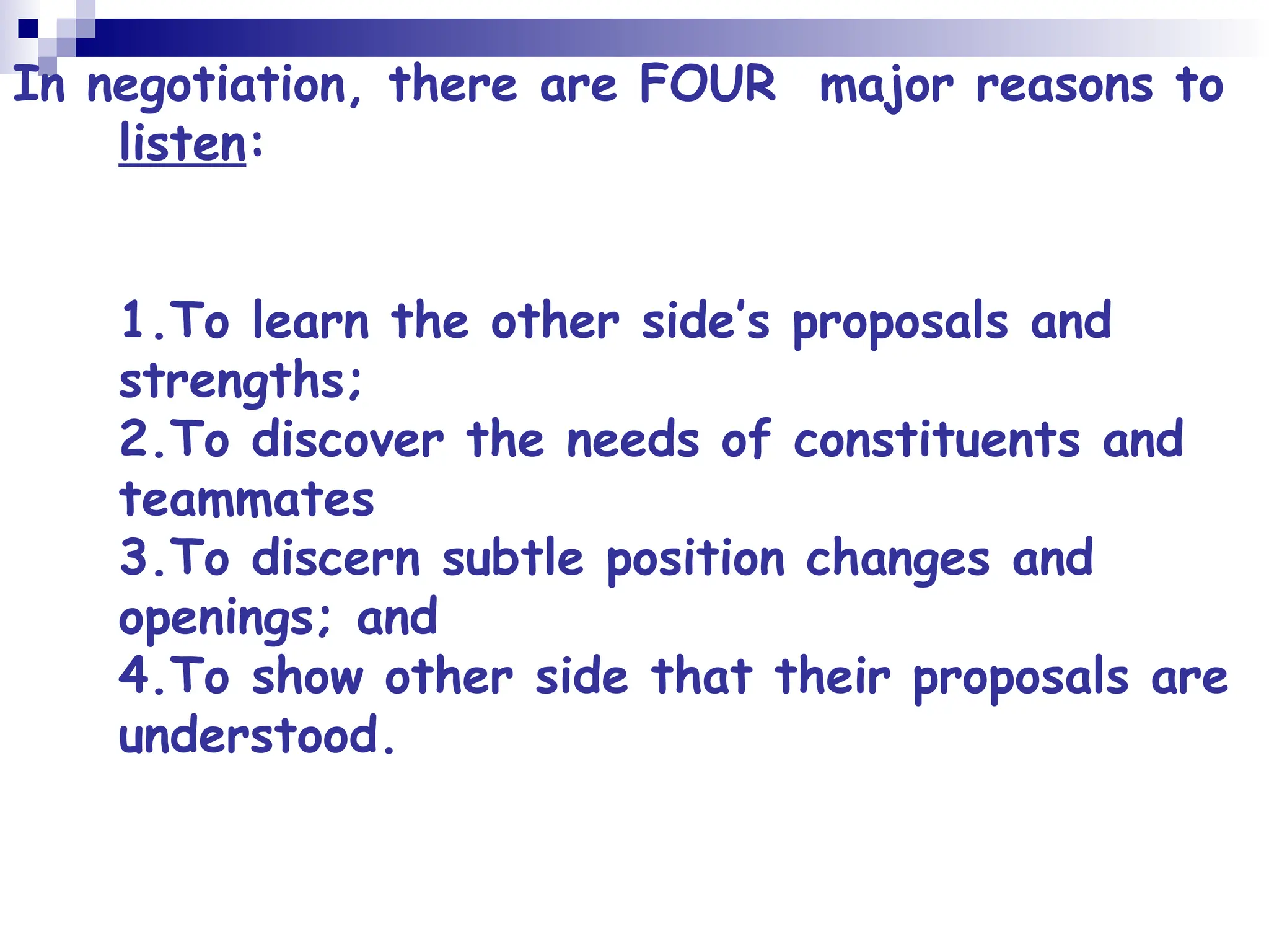 In negotiation, there are FOUR major reasons to
listen:
1.To learn the other side’s proposals and
strengths;
2.To discover the needs of constituents and
teammates
3.To discern subtle position changes and
openings; and
4.To show other side that their proposals are
understood.
 