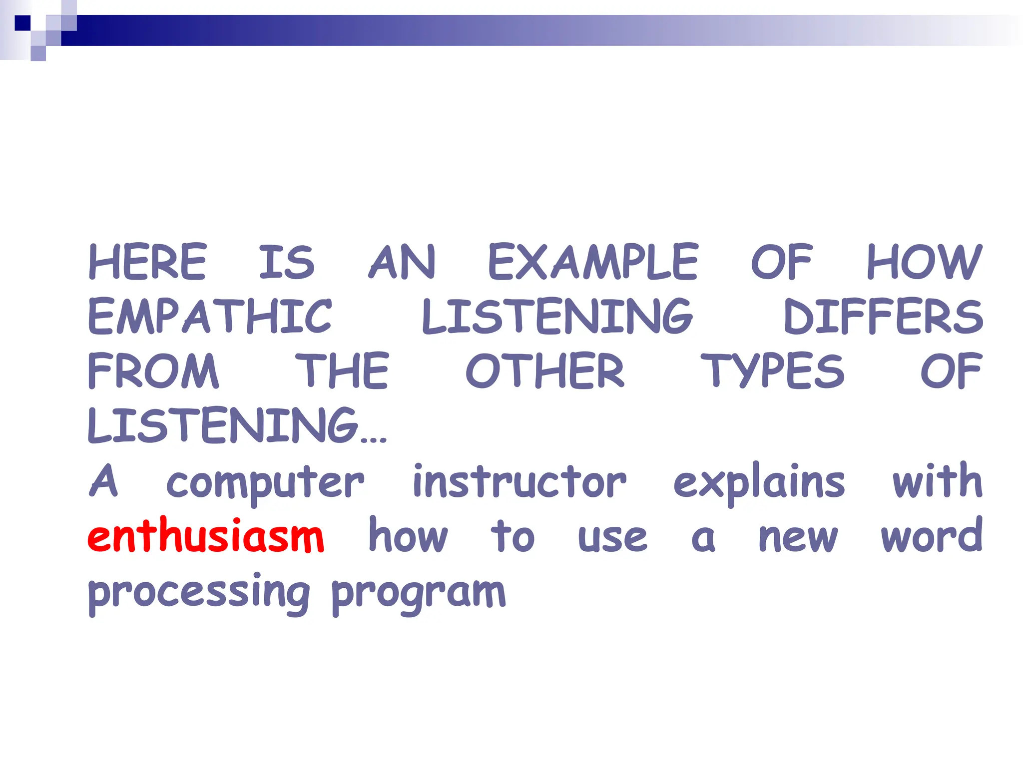 HERE IS AN EXAMPLE OF HOW
EMPATHIC LISTENING DIFFERS
FROM THE OTHER TYPES OF
LISTENING…
A computer instructor explains with
enthusiasm how to use a new word
processing program
 