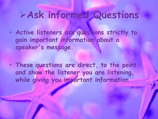 Ask informed Questions
• Active listeners ask questions strictly to
gain important information about a
speaker's message.
• These questions are direct, to the point
and show the listener you are listening,
while giving you important information.
 