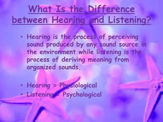 What Is the Difference
between Hearing and Listening?
• Hearing is the process of perceiving
sound produced by any sound source in
the environment while listening is the
process of deriving meaning from
organized sounds.
• Hearing = Physiological
• Listening = Psychological
 