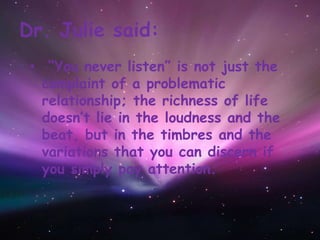 Dr. Julie said:
• “You never listen” is not just the
complaint of a problematic
relationship; the richness of life
doesn’t lie in the loudness and the
beat, but in the timbres and the
variations that you can discern if
you simply pay attention.
 