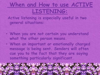 When and How to use ACTIVE
LISTENING:
Active listening is especially useful in two
general situations:
• When you are not certain you understand
what the other person means.
• When an important or emotionally charged
message is being sent. Senders will often
cue you to the fact that they are saying
something particularly significant.
 
