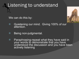 Listening to understand We can do this by: Quietening our mind.  Giving 100% of our attention.  Being non-judgmental.  Paraphrasing-repeat what they have said in your words to demonstrate that you have understood the discussion and you have been actively listening 