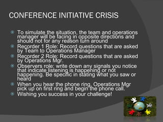 CONFERENCE INITIATIVE CRISIS To simulate the situation, the team and operations manager will be facing in opposite directions and should not for any reason turn around Recorder 1 Role: Record questions that are asked by Team to Operations Manager Recorder 2 Role: Record questions that are asked by Operations Mgr. Observers role: write down any signals you notice that indicate listening is happening or not happening. Be specific in stating what you saw or heard When you hear the phone ring, Operations Mgr pick up on first ring and begin the phone call.  Wishing you success in your challenge! 