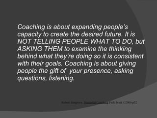 Coaching is about expanding people’s capacity to create the desired future. It is NOT TELLING PEOPLE WHAT TO DO, but ASKING THEM to examine the thinking behind what they’re doing so it is consistent with their goals. Coaching is about giving people the gift of  your presence, asking questions, listening.  Robert Hargrove.  Masterful Coaching  Field book ©2000 p52 